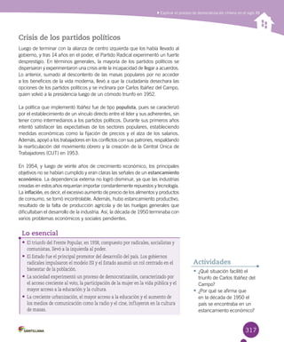 317317
Explicar el proceso de democratización chileno en el siglo XX
Crisis de los partidos políticos
Luego de terminar con la alianza de centro izquierda que los había llevado al
gobierno, y tras 14 años en el poder, el Partido Radical experimentó un fuerte
desprestigio. En términos generales, la mayoría de los partidos políticos se
dispersaron y experimentaron una crisis ante la incapacidad de llegar a acuerdos.
Lo anterior, sumado al descontento de las masas populares por no acceder
a los beneficios de la vida moderna, llevó a que la ciudadanía desechara las
opciones de los partidos políticos y se inclinara por Carlos Ibáñez del Campo,
quien volvió a la presidencia luego de un cómodo triunfo en 1952.
La política que implementó Ibáñez fue de tipo populista, pues se caracterizó
por el establecimiento de un vínculo directo entre el líder y sus adherentes, sin
tener como intermediarios a los partidos políticos. Durante sus primeros años
intentó satisfacer las expectativas de los sectores populares, estableciendo
medidas económicas como la fijación de precios y el alza de los salarios.
Además, apoyó a los trabajadores en los conflictos con sus patrones, respaldando
la rearticulación del movimiento obrero y la creación de la Central Única de
Trabajadores (CUT) en 1953.
En 1954, y luego de veinte años de crecimiento económico, los principales
objetivos no se habían cumplido y eran claras las señales de un estancamiento
económico. La dependencia externa no logró disminuir, ya que las industrias
creadas en estos años requerían importar constantemente repuestos y tecnología.
La inflación, es decir, el excesivo aumento de precio de los alimentos y productos
de consumo, se tornó incontrolable. Además, hubo estancamiento productivo,
resultado de la falta de producción agrícola y de las huelgas generales que
dificultaban el desarrollo de la industria. Así, la década de 1950 terminaba con
varios problemas económicos y sociales pendientes.
•	El triunfo del Frente Popular, en 1938, compuesto por radicales, socialistas y
comunistas, llevó a la izquierda al poder.
•	El Estado fue el principal promotor del desarrollo del país. Los gobiernos
radicales impulsaron el modelo ISI y el Estado asumió un rol centrado en el
bienestar de la población.
•	La sociedad experimentó un proceso de democratización, caracterizado por
el acceso creciente al voto, la participación de la mujer en la vida pública y el
mayor acceso a la educación y la cultura.
•	La creciente urbanización, el mayor acceso a la educación y el aumento de
los medios de comunicación como la radio y el cine, influyeron en la cultura
de masas.
Lo esencial
•	¿Qué situación facilitó el
triunfo de Carlos Ibáñez del
Campo?
•	¿Por qué se afirma que
en la década de 1950 el
país se encontraba en un
estancamiento económico?
Actividades
 