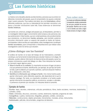 202
Lee y comenta
Unidad 4 / Historia
Módulo
Las fuentes históricas0
La historia como disciplina aborda acontecimientos y procesos que ocurrieron en
diferentes momentos del pasado, pues el comprenderlo nos ayuda a entender
mejor nuestro presente. Para realizar esta labor, las y los historiadores utilizan
diferentes evidencias, que tras su interpretación les permiten reconstruir una
época y formular conclusiones sobre ella. Estas evidencias se denominan
fuentes históricas.
Las fuentes son, entonces, vestigios del pasado que, al interpretarlos, permiten a
un investigador obtener algún conocimiento sobre la época y las personas a las
que pertenecieron. Estas fuentes, que son contemporáneas a los acontecimientos
que estudiamos, se denominan fuentes primarias, pero también podemos
encontrar información sobre un aspecto del pasado en textos de historia,
enciclopedias o libros escritos por especialistas: estas investigaciones constituyen
fuentes secundarias, pues corresponden a interpretaciones que realizan estos
investigadores sobre los temas que estudian.
¿Cómo dialogar con las fuentes?
El análisis de fuentes es la base del trabajo de los historiadores y también
constituye una herramienta fundamental para estudiar historia en el colegio. Al
utilizarlas, puedes obtener información de diversos temas del pasado y sacar tus
propias conclusiones a partir del diálogo con ellas. Para interpretar las fuentes
es necesario seguir algunos pasos:
•	Situar la fuente en su contexto. Es importante reconocer el lugar y la época
a la que pertenece la fuente, identificando, por ejemplo, de qué tipo de fuente
se trata, quién la elaboró y en qué año o período, cuál fue la situación histórica
de su elaboración, entre otros.
•	Identificar la información que entrega la fuente. Una misma fuente puede
aportar información sobre diferentes aspectos; ello dependerá de lo que te
interese investigar. Por tanto, es importante considerar si la fuente puede
aportar información de aspectos políticos, económicos, sociales o culturales,
si pertenece al período que estudias o lo interpreta desde el presente.
Ejemplos de fuentes
Escritas: leyes, decretos, ordenanzas, artículos periodísticos, libros, textos escolares, memorias, testamentos,
contratos, cartas.
Orales: entrevistas, discursos, canciones, cuentos, testimonios, leyendas, programas de radio.
Iconográficas: cuadros, ilustraciones, fotografías, grabados, carteles, caricaturas.
Materiales: construcciones, objetos personales, herramientas, monedas, armas, instrumentos.
Audiovisuales: películas, documentales, programas de televisión.
Losmuseossoninstitucionesdedicadas
alaexposición,estudioyconservación
de una gran variedad de recursos
del pasado. Planifica con tu curso
o con tu familia una visita a algún
museo cercano a tu hogar o colegio.
Para saber más
 