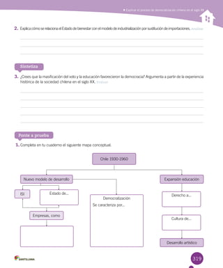 319
Explicar el proceso de democratización chileno en el siglo XX
Sintetiza
3.	¿Crees que la masificación del voto y la educación favorecieron la democracia? Argumenta a partir de la experiencia
histórica de la sociedad chilena en el siglo XX. Evaluar
Ponte a prueba
1.	Completa en tu cuaderno el siguiente mapa conceptual.
Empresas, como
Chile 1930-1960
Nuevo modelo de desarrollo
ISI Estado de...
Democratización
Se caracteriza por...
Derecho a...
Cultura de...
Expansión educación
Desarrollo artístico
2.	ExplicacómoserelacionaelEstadodebienestarconelmodelodeindustrializaciónporsustitucióndeimportaciones. Analizar
 