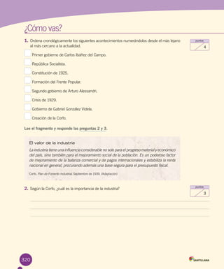 ¿Cómo vas?
320
puntos
3
puntos
4
1.	Ordena cronológicamente los siguientes acontecimientos numerándolos desde el más lejano
al más cercano a la actualidad.
Primer gobierno de Carlos Ibáñez del Campo.
República Socialista.
Constitución de 1925.
Formación del Frente Popular.
Segundo gobierno de Arturo Alessandri.
Crisis de 1929.
Gobierno de Gabriel González Videla.
Creación de la Corfo.
Lee el fragmento y responde las preguntas 2 y 3.
El valor de la industria
La industria tiene una influencia considerable no solo para el progreso material y económico
del país, sino también para el mejoramiento social de la población. Es un poderoso factor
de mejoramiento de la balanza comercial y de pagos internacionales y estabiliza la renta
nacional en general, procurando además una base segura para el presupuesto fiscal.
Corfo. Plan de Fomento Industrial. Septiembre de 1939. (Adaptación)
2.	Según la Corfo, ¿cuál es la importancia de la industria?
 