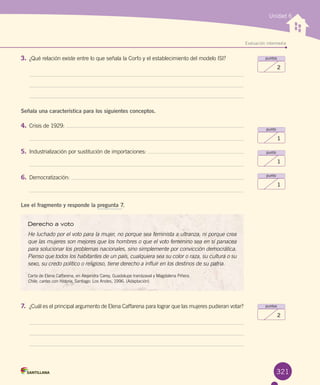Unidad 6
Evaluación intermedia
321
puntos
2
punto
1
punto
1
punto
1
puntos
2
Derecho a voto
He luchado por el voto para la mujer, no porque sea feminista a ultranza, ni porque crea
que las mujeres son mejores que los hombres o que el voto femenino sea en sí panacea
para solucionar los problemas nacionales, sino simplemente por convicción democrática.
Pienso que todos los habitantes de un país, cualquiera sea su color o raza, su cultura o su
sexo, su credo político o religioso, tiene derecho a influir en los destinos de su patria.
Carta de Elena Caffarena, en Alejandra Carey, Guadalupe Irarrázaval y Magdalena Piñera. 	
Chile, cartas con historia. Santiago: Los Andes, 1996. (Adaptación)
3.	¿Qué relación existe entre lo que señala la Corfo y el establecimiento del modelo ISI?
Señala una característica para los siguientes conceptos.
4.	Crisis de 1929:
5.	Industrialización por sustitución de importaciones:
6.	Democratización:
Lee el fragmento y responde la pregunta 7.
7.	 ¿Cuál es el principal argumento de Elena Caffarena para lograr que las mujeres pudieran votar?
 