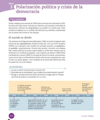 322
Lee y comenta
Módulo
Polarización política y crisis de la
democracia
3
322
Desde mediados de la década de 1950 hasta comienzos de la década de 1970,
la historia de Chile estuvo marcada por reformas que buscaban profundizar la
democracia y eliminar las desigualdades que existían en nuestro país. Estos
cambios se realizaron en un contexto internacional muy conflictivo, caracterizado
por la división del mundo en dos bloques.
El mundo se divide
Tras el término de la Segunda Guerra Mundial en 1945, el mundo se organizó sobre
la base de dos superpotencias, Estados Unidos (EE. UU.) y la Unión Soviética
(URSS), que impusieron dos modelos de sociedad opuestos: el capitalista y
el socialista, respectivamente. Durante este período, conocido como Guerra
Fría, ambas potencias buscaron países aliados y conformaron bloques que se
enfrentaron en conflictos localizados, como la guerra de Vietnam (1964-1975)
y la Revolución cubana (1959). El concepto de Guerra Fría alude, precisamente,
a que nunca hubo un enfrentamiento directo entre las dos superpotencias, pero
sí entre sus países aliados, como resultado de las profundas diferencias entre
los países de uno y otro bloque.
•	¿A qué se refiere la denominación Guerra Fría?
•	¿Qué potencias se enfrentaban?, ¿qué modelos de sociedad querían imponer?
•	Escoge un acontecimiento de la línea de tiempo e indaga sobre él. Prepara
una ficha de síntesis y compártela con tu curso.
Actividades
Unidad 6 / Historia
En Valdivia se produce
el mayor terremoto
que se haya registrado
en el mundo
Grave tensión entre EE. UU. y la
URSS pone al mundo al borde
de una guerra nuclear, por la
instalación en Cuba de misiles
soviéticos que apuntaban a
territorio norteamericano
Comienza una
profunda reforma
educacional
Se aprueba la ley de
reforma agraria.
Se inicia la reforma
universitaria y la
chilenización del cobre
Es elegido el primer
presidente socialista:
Salvador Allende
El ser humano
llega a la Luna
El Congreso
Nacional
aprueba la ley de
nacionalización
del cobre
1959 1960 1962 1964 1966 1969 1970 1971
En Cuba triunfa
la revolución
y se establece
un gobierno
socialista
 