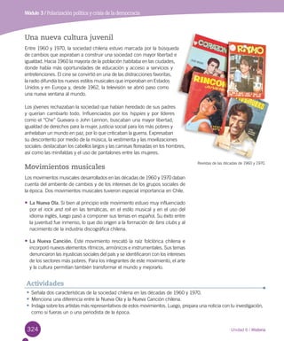324
Módulo 3 / Polarización política y crisis de la democracia
Unidad 6 / Historia
Una nueva cultura juvenil
Entre 1960 y 1970, la sociedad chilena estuvo marcada por la búsqueda
de cambios que aspiraban a construir una sociedad con mayor libertad e
igualdad. Hacia 1960 la mayoría de la población habitaba en las ciudades,
donde había más oportunidades de educación y acceso a servicios y
entretenciones. El cine se convirtió en una de las distracciones favoritas,
la radio difundía los nuevos estilos musicales que imperaban en Estados
Unidos y en Europa y, desde 1962, la televisión se abrió paso como
una nueva ventana al mundo.
Los jóvenes rechazaban la sociedad que habían heredado de sus padres
y querían cambiarlo todo. Influenciados por los hippies y por líderes
como el “Che” Guevara o John Lennon, buscaban una mayor libertad,
igualdad de derechos para la mujer, justicia social para los más pobres y
anhelaban un mundo en paz, por lo que criticaban la guerra. Expresaban
su descontento por medio de la música, la vestimenta y las movilizaciones
sociales: destacaban los cabellos largos y las camisas floreadas en los hombres,
así como las minifaldas y el uso de pantalones entre las mujeres.
Movimientos musicales
Los movimientos musicales desarrollados en las décadas de 1960 y 1970 daban
cuenta del ambiente de cambios y de los intereses de los grupos sociales de
la época. Dos movimientos musicales tuvieron especial importancia en Chile.
•	La Nueva Ola. Si bien al principio este movimiento estuvo muy influenciado
por el rock and roll en las temáticas, en el estilo musical y en el uso del
idioma inglés, luego pasó a componer sus temas en español. Su éxito entre
la juventud fue inmenso, lo que dio origen a la formación de fans clubs y al
nacimiento de la industria discográfica chilena.
•	La Nueva Canción. Este movimiento rescató la raíz folclórica chilena e
incorporó nuevos elementos rítmicos, armónicos e instrumentales. Sus temas
denunciaron las injusticias sociales del país y se identificaron con los intereses
de los sectores más pobres. Para los integrantes de este movimiento, el arte
y la cultura permitían también transformar el mundo y mejorarlo.
•	Señala dos características de la sociedad chilena en las décadas de 1960 y 1970.
•	Menciona una diferencia entre la Nueva Ola y la Nueva Canción chilena.
•	Indaga sobre los artistas más representativos de estos movimientos. Luego, prepara una noticia con tu investigación,
como si fueras un o una periodista de la época.
Actividades
Revistas de las décadas de 1960 y 1970.
 