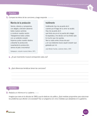 325
Practica
1.	Compara las letras de las canciones y luego responde. Analizar
Marcha de la producción
Vamos, obreros y campesinos,
con alegría y decisión abramos
todos nuevos caminos
a construir nuestra nación.
Trabajaremos todos unidos
con un ardiente corazón
forjemos juntos nuestro destino
a levantar la producción.
Levantando la producción,
vamos el país a reconstruir.
Quilapayún, conjunto musical chileno, 1971.
Inútilmente
Inútilmente hoy me acuerdo de ti
cuando ya el fuego de tu amor se acabó.
Hoy me acuerdo de ti
qué lindo era yo en la puerta del colegio
te esperaba y me decías con tus lindos ojos
lo mucho que me querías.
Veo tu rostro entre chicas de azul
y en sus bolsones busco aquel corazón que
grabaste por mí.
José Alfredo Fuentes, cantante chileno, 1970.
Sintetiza
Identificar las causas y expresiones de la polarización política
a.	 ¿A qué movimiento musical corresponde cada una?
b.	 ¿Qué diferencias temáticas tienen las canciones?
2.	Redacta un informe en tu cuaderno. Crear
Imagina que vives en la década de 1960 y que te dedicas a la política. ¿Qué medidas propondrías para solucionar
los problemas que afectan a la sociedad? Haz un programa con cinco medidas que adoptarías en tu gobierno.
 