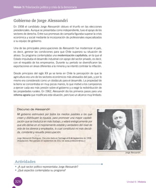 326 Unidad 6 / Historia
Módulo 3 / Polarización política y crisis de la democracia
Gobierno de Jorge Alessandri
En 1958 el candidato Jorge Alessandri obtuvo el triunfo en las elecciones
presidenciales. Aunque se presentaba como independiente, tuvo el apoyo de los
sectores de derecha. Entre sus promesas de campaña figuraba superar la crisis
económica y social mediante la incorporación de profesionales especializados
a su equipo de gobierno.
Una de las principales preocupaciones de Alessandri fue modernizar el país,
es decir, generar las condiciones para que Chile superara su situación de
atraso. Su programa contemplaba una modernización capitalista, en la que el
Estado impulsaba el desarrollo industrial con apoyo del sector privado, es decir,
con el respaldo de los empresarios. Durante su período se diversificaron las
exportaciones en áreas diferentes a la minería y se intentó controlar la inflación.
Desde principios del siglo XX ya se tenía en Chile la percepción de que la
agricultura era uno de los sectores económicos más atrasados del país, y por lo
mismo era considerado como un obstáculo para el desarrollo. La propiedad de
la tierra se concentraba en muy pocas manos, lo que motivó a los campesinos
a ejercer cada vez más presión sobre el gobierno y a exigir la redistribución de
las propiedades rurales. En 1962, Alessandri dio los primeros pasos para una
reforma agraria que modificara esta situación, pero tuvo un alcance muy limitado.
Discurso de Alessandri
Mi gobierno estimulará por todos los medios posibles a los que
crean y distribuyen la riqueza, para promover una mayor capitali-
zación que se traduzca en más trabajo, y velará enérgicamente por
que ello derive en el mejoramiento estable y verdadero del nivel de
vida de los obreros y empleados, lo cual constituirá mi más decidi-
da, constante y resuelta preocupación.
Jorge Alessandri Rodríguez. Discurso dado en Santiago el 8 de septiembre de 1958.
(Adaptación). Recuperado en septiembre de 2012 de www.profesorenlinea.cl
•	¿A qué sector político representaba Jorge Alessandri?
•	¿Qué aspectos contemplaba su programa?
Actividades
Jorge Alessandri.
 