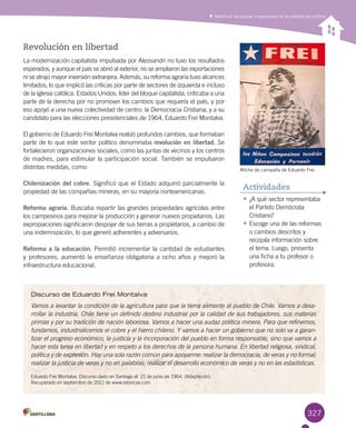 327
Identificar las causas y expresiones de la polarización política
Discurso de Eduardo Frei Montalva
Vamos a levantar la condición de la agricultura para que la tierra alimente al pueblo de Chile. Vamos a desa-
rrollar la industria. Chile tiene un definido destino industrial por la calidad de sus trabajadores, sus materias
primas y por su tradición de nación laboriosa. Vamos a hacer una audaz política minera. Para que refinemos,
fundamos, industrialicemos el cobre y el hierro chileno. Y vamos a hacer un gobierno que no solo va a garan-
tizar el progreso económico, la justicia y la incorporación del pueblo en forma responsable, sino que vamos a
hacer esta tarea en libertad y en respeto a los derechos de la persona humana. En libertad religiosa, sindical,
política y de expresión. Hay una sola razón común para apoyarme: realizar la democracia, de veras y no formal;
realizar la justicia de veras y no en palabras; realizar el desarrollo económico de veras y no en las estadísticas.
Eduardo Frei Montalva. Discurso dado en Santiago el  21 de junio de 1964. (Adaptación). 	
Recuperado en septiembre de 2012 de www.retoricas.com  
Revolución en libertad
La modernización capitalista impulsada por Alessandri no tuvo los resultados
esperados, y aunque el país se abrió al exterior, no se ampliaron las exportaciones
ni se atrajo mayor inversión extranjera. Además, su reforma agraria tuvo alcances
limitados, lo que implicó las críticas por parte de sectores de izquierda e incluso
de la Iglesia católica. Estados Unidos, líder del bloque capitalista, criticaba a una
parte de la derecha por no promover los cambios que requería el país, y por
eso apoyó a una nueva colectividad de centro: la Democracia Cristiana, y a su
candidato para las elecciones presidenciales de 1964, Eduardo Frei Montalva.
El gobierno de Eduardo Frei Montalva realizó profundos cambios, que formaban
parte de lo que este sector político denominaba revolución en libertad. Se
fortalecieron organizaciones sociales, como las juntas de vecinos y los centros
de madres, para estimular la participación social. También se impulsaron
distintas medidas, como:
Chilenización del cobre. Significó que el Estado adquirió parcialmente la
propiedad de las compañías mineras, en su mayoría norteamericanas.
Reforma agraria. Buscaba repartir las grandes propiedades agrícolas entre
los campesinos para mejorar la producción y generar nuevos propietarios. Las
expropiaciones significaron despojar de sus tierras a propietarios, a cambio de
una indemnización, lo que generó adherentes y adversarios.
Reforma a la educación. Permitió incrementar la cantidad de estudiantes
y profesores, aumentó la enseñanza obligatoria a ocho años y mejoró la
infraestructura educacional.
•	¿A qué sector representaba
el Partido Demócrata
Cristiano?
•	Escoge una de las reformas
o cambios descritos y
recopila información sobre
el tema. Luego, presenta
una ficha a tu profesor o
profesora.
Actividades
Afiche de campaña de Eduardo Frei.
 