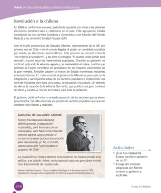 328 Unidad 6 / Historia
Módulo 3 / Polarización política y crisis de la democracia
Revolución a la chilena
En 1969 se conformó una nueva coalición de izquierda con miras a las próximas
elecciones presidenciales a celebrarse en el país. Esta agrupación estaba
constituida por los partidos Socialista y Comunista y una fracción del Partido
Radical, y se denominó Unidad Popular (UP).
Con el triunfo presidencial de Salvador Allende, representante de la UP, por
primera vez en Chile y en el mundo llegaba al poder un candidato socialista
por medio de elecciones democráticas. Este proceso se conoció como la
“vía chilena al socialismo”, y su lema o consigna “El pueblo unido jamás será
vencido”, inspiró muchos movimientos populares. Durante su gobierno se
continuó aplicando la reforma agraria y se nacionalizó el cobre, medida que
permitió al Estado convirtirse en propietario de los mayores yacimientos de
la gran minería. También pasaron a manos de Estado numerosas industrias
privadas y bancos. En materia social, el gobierno de Allende se preocupó por la
integración y participación activa de los sectores populares e implementó una
serie de iniciativas en el área de la salud, la educación y la cultura. Un ejemplo
de ello es la creación de la editorial Quimantú, que publicó una gran cantidad
de libros y revistas a precios accesibles para toda la población.
El gobierno debió enfrentar una fuerte oposición de los sectores que se vieron
perjudicados con estas medidas y la presión de sectores populares que querían
cambios más rápidos y radicales.
Discurso de Salvador Allende
Hemos triunfado para derrocar
definitivamente la explotación
imperialista, para terminar con los
monopolios, para hacer una profunda
reforma agraria, para controlar el
comercio de exportación e importación,
para nacionalizar, en fin, el crédito,
pilares todos que harán factible el
progreso de Chile.
La revolución no implica destruir sino construir, no implica arrasar sino
edificar; y el pueblo chileno está preparado para esa gran tarea en esta
hora trascendente de nuestra vida.
Salvador Allende Gossens. Discurso dado en Santiago el 5 de septiembre de 1970.
(Adaptación). Recuperado en septiembre de 2012 de www.lemondediplomatique.cl  
•	¿Cuál fue el papel del
Estado durante el gobierno
de la UP?
•	Escoge dos medidas
adoptadas por Allende
durante su gobierno y
explícalas.
Actividades
 