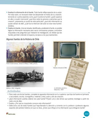 203
Comprender qué son las fuentes históricas y cómo se trabajan
•	Para cada una de las fuentes, completa la siguiente información en tu cuaderno: qué tipo de fuente es (primaria
o secundaria, escrita, iconográfica, material u otra); autor y año de creación.
•	¿Qué información podrías obtener de cada fuente? Propón uno o dos temas que podrías investigar a partir de
cada una de ellas.
•	Explica: ¿Por qué es importante conocer esta información?
•	Selecciona una de estas fuentes que haya llamado tu atención y comenta con tu profesor o profesora algunos
aspectos del período histórico en que se sitúa. ¿Crees que influye en la información que entrega la fuente?
Actividades
•	Analizar la información de la fuente. Toda fuente refleja aspectos de su autor.
Por esta razón, es necesario tratar de desprender el motivo de su creación,
tomando en cuenta aspectos como ¿qué muestra la fuente?, ¿quién aparece
en ella o a quién menciona?, ¿qué dice sobre la persona o personas que la
crearon?, ¿representa un punto de vista particular?, ¿qué otra información se
puede extraer de ella?, ¿cuál fue la intención del autor al crear esta fuente?,
etcétera.
•	Explicar la fuente. Una vez situada, identificada y analizada la fuente, es posible
lograr la información necesaria para sacar conclusiones propias y encontrar
respuestas a las preguntas que motivaron la investigación, sin olvidar que las
fuentes permiten entender el espacio y la época a los que representan.
Algunas fuentes de la Historia de Chile
Pedro Subercaseaux, Abrazo de Maipú, 1908, pintura.
Valdivia, 1902, fotografía.
Televisor, década de 1960.
La alborada, periódico,
Valparaíso, 1907.
 