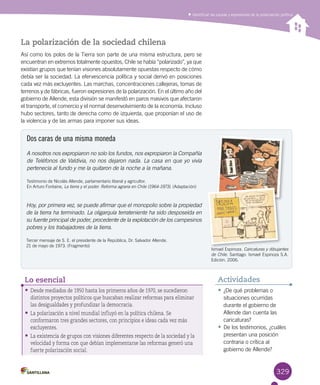 329
Identificar las causas y expresiones de la polarización política
•	¿De qué problemas o
situaciones ocurridas
durante el gobierno de
Allende dan cuenta las
caricaturas?
•	De los testimonios, ¿cuáles
presentan una posición
contraria o crítica al
gobierno de Allende?
Actividades
La polarización de la sociedad chilena
Así como los polos de la Tierra son parte de una misma estructura, pero se
encuentran en extremos totalmente opuestos, Chile se había “polarizado”, ya que
existían grupos que tenían visiones absolutamente opuestas respecto de cómo
debía ser la sociedad. La efervescencia política y social derivó en posiciones
cada vez más excluyentes. Las marchas, concentraciones callejeras, tomas de
terrenos y de fábricas, fueron expresiones de la polarización. En el último año del
gobierno de Allende, esta división se manifestó en paros masivos que afectaron
el transporte, el comercio y el normal desenvolvimiento de la economía. Incluso
hubo sectores, tanto de derecha como de izquierda, que proponían el uso de
la violencia y de las armas para imponer sus ideas.
Dos caras de una misma moneda
Hoy, por primera vez, se puede afirmar que el monopolio sobre la propiedad
de la tierra ha terminado. La oligarquía terrateniente ha sido desposeída en
su fuente principal de poder, procedente de la explotación de los campesinos
pobres y los trabajadores de la tierra.
Tercer mensaje de S. E. el presidente de la República, Dr. Salvador Allende. 	
21 de mayo de 1973. (Fragmento)
A nosotros nos expropiaron no solo los fundos, nos expropiaron la Compañía
de Teléfonos de Valdivia, no nos dejaron nada. La casa en que yo vivía
pertenecía al fundo y me la quitaron de la noche a la mañana.
Testimonio de Nicolás Allende, parlamentario liberal y agricultor. 	
En Arturo Fontaine, La tierra y el poder. Reforma agraria en Chile (1964-1973). (Adaptación)
•	Desde mediados de 1950 hasta los primeros años de 1970, se sucedieron
distintos proyectos políticos que buscaban realizar reformas para eliminar
las desigualdades y profundizar la democracia.
•	La polarización a nivel mundial influyó en la política chilena. Se
conformaron tres grandes sectores, con principios e ideas cada vez más
excluyentes.
•	La existencia de grupos con visiones diferentes respecto de la sociedad y la
velocidad y forma con que debían implementarse las reformas generó una
fuerte polarización social.
Lo esencial
Ismael Espinoza. Caricaturas y dibujantes
de Chile. Santiago: Ismael Espinoza S.A.
Edición. 2006.
 