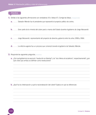 330
Módulo 3 / Polarización política y crisis de la democracia
Unidad 6 / Historia
Practica
1.	Señala si las siguientes afirmaciones son verdaderas (V) o falsas (F). Corrige las falsas. Comprender
a.	 Salvador Allende fue el presidente que representó el proyecto político de centro.
b.	 Gran parte de la minería del cobre pasó a manos del Estado durante el gobierno de Jorge Alessandri.
c.	 Jorge Alessandri, representante del proyecto de derecha, gobernó entre los años 1958 y 1964.
d.	 La reforma agraria fue un proceso que comenzó durante el gobierno de Salvador Allende.
2.	Responde las siguientes preguntas. Analizar
a.	 ¿Con qué gobiernos se asocia la “revolución en libertad” y la “vía chilena al socialismo”, respectivamente?, ¿por
qué crees que ambos se definían como revoluciones?
b.	 ¿Qué fue la chilenización y qué la nacionalización del cobre? Explica en qué se diferencian.
 