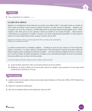 331
Identificar las causas y expresiones de la polarización política
Sintetiza
3.	Lee y responde en tu cuaderno. Evaluar
Los polos de la violencia
Nosotros no manejábamos armas hasta que no tuvimos una política militar. Y esta partió recién en octubre de
1972 cuando se produjo el paro nacional y Allende incorporó a los altos mandos al Gabinete… Sabíamos que
una guerra civil no se iba a producir si el MIR [Movimiento de Izquierda Revolucionaria] lograba armar a 500 y
nosotros a otros 500, pero sí se iba a generar si había una división en las Fuerzas Armadas… Seleccionamos
a 500 jóvenes con preparación en karate y ‘linchaco’ y les dimos entrenamiento paramilitar. Yo mismo traía las
armas en mi avión desde Buenos Aires, aunque no fueron más de 200.
Declaraciones de Roberto Thieme, ex secretario general de Patria y Libertad, grupo de ultraderecha, 	
El Mercurio, 2 de septiembre de 2003.
La violencia revolucionaria es inevitable y legítima… Constituye la única vía que conduce a la toma del poder
político y económico, y su ulterior defensa y fortalecimiento. Solo destruyendo el aparato burocrático-militar del
Estado burgués puede consolidarse la revolución socialista… Las formas pacíficas o legales de lucha no conducen
por sí mismas al poder. El Partido Socialista las considera como instrumentos limitados de acción incorporados
al proceso político que nos lleva a la lucha armada.
Acuerdo del Congreso del Partido Socialista de Chile en Chillán, noviembre de 1967.
a.	 ¿A qué sectores representa cada una de estas posturas de acción política?
b.	 Reflexiona: ¿te parece válido usar la fuerza para imponer tus ideales o para oponerte a lo que hacen otros?
Fundamenta y comenten en el curso.
Ponte a prueba
1.	¿Cuáles fueron los principales cambios estructurales experimentados en Chile entre 1960 y 1973? Señala tres y
explica su importancia.
2.	Explica el concepto de polarización.
3.	¿Por qué la sociedad chilena se fue polarizando cada vez más?
 