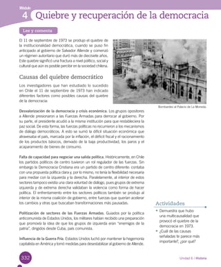 332
Lee y comenta
Módulo
Quiebre y recuperación de la democracia4
El 11 de septiembre de 1973 se produjo el quiebre de
la institucionalidad democrática, cuando se puso fin
anticipado al gobierno de Salvador Allende y comenzó
un régimen autoritario que duró más de diecisiete años.
Este quiebre significó una fractura a nivel político, social y
cultural que aún es posible percibir en la sociedad chilena.
Causas del quiebre democrático
Los investigadores que han estudiado lo sucedido
en Chile el 11 de septiembre de 1973 han indicado
diferentes factores como posibles causas del quiebre
de la democracia:
Desvalorización de la democracia y crisis económica. Los grupos opositores
a Allende presionaron a las Fuerzas Armadas para derrocar al gobierno. Por
su parte, el presidente acudió a la misma institución para que restableciera la
paz social. De esta forma, las fuerzas políticas no recurrieron a los mecanismos
de diálogo democráticos. A esto se sumó la difícil situación económica que
atravesaba el país, marcada por la inflación, el déficit fiscal y el racionamiento
de los productos básicos, derivado de la baja productividad, los paros y el
acaparamiento de bienes de consumo.
Falta de capacidad para negociar una salida política. Históricamente, en Chile
los partidos políticos de centro tuvieron un rol regulador de las fuerzas. Sin
embargo la Democracia Cristiana era un partido de centro diferente: contaba
con una propuesta política clara y, por lo mismo, no tenía la flexibilidad necesaria
para mediar con la izquierda y la derecha. Paralelamente, al interior de estos
sectores tampoco existía una clara voluntad de diálogo, pues grupos de extrema
izquierda y de extrema derecha validaban la violencia como forma de hacer
política. El enfrentamiento entre los sectores políticos también se produjo al
interior de la misma coalición de gobierno, entre fuerzas que querían acelerar
los cambios y otras que buscaban transformaciones más pausadas.
Politización de sectores de las Fuerzas Armadas. Guiados por la política
anticomunista de Estados Unidos, los militares habían recibido una preparación
que promovía la idea de que los grupos de izquierda eran “enemigos de la
patria”, dirigidos desde Cuba, país comunista.
Influencia de la Guerra Fría. Estados Unidos luchó por mantener la hegemonía
capitalista en América y tomó medidas para desestabilizar al gobierno de Allende.
•	Demuestra que hubo
una multicausalidad que
provocó el quiebre de la
democracia en 1973.
•	¿Cuál de las causas
señaladas te parece más
importante?, ¿por qué?
Actividades
Unidad 6 / Historia
Bombardeo al Palacio de La Moneda.
 