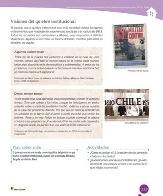 333
Reconocer las principales características del período comprendido entre 1973 y 1990
Visiones del quiebre institucional
El impacto que el quiebre institucional tuvo en la sociedad chilena se expresa
en testimonios que recuerdan las experiencias asociadas a la ruptura de 1973.
Todos los recuerdos son particulares y difieren, pues responden a distintas
situaciones: algunos la ven como un trauma doloroso, mientras para otros es
sinónimo de orgullo.
Periódico de la época.
Junta Militar de Gobierno.
Algunos celebraban
Todos los de la cuadra nos juntamos a celebrar en la casa de unos
vecinos, porque aquí todo el mundo estaba en la misma onda nuestra,
todos eran absolutamente democráticos y antimarxistas. A pesar de los
problemas, nunca he tambaleado ni tambalearé mientras esté Pinochet;
yo meto las manos al fuego por él.
Testimonio de Elena Tesser de Villaseca, en Patricia Politzer. Miedo en Chile. Santiago:
Cesoc, 1988. (Adaptación)
Otros tenían temor
Yomequedéenlacasatodoeldía,escuchandoradioyviendoTValmismo
tiempo. Tuve que calmar a los niños, porque los helicópteros en vuelos
rasantes sobre la casa los asustaban mucho. Vivíamos a pocas cuadras
de la casa del presidente Allende. Por eso era tan febril la actividad de
los soldados en el barrio. Salí al jardín cuando escuché que venían los
aviones. Tenía a mi hijo Felipe en brazos cuando comenzó el ataque
contra la casa presidencial. ¡Fue aterrador! Ver los misiles salir disparados
en diagonal desde los aviones fue una visión que me estremeció.
Testimonio de Patricia Verdugo, recuperado en septiembre de 2012 de ciperchile.cl
(Fragmento)
•	¿Cómo recuerdan el 11 de septiembre las personas
citadas en los textos?
•	¿Qué emociones asocias a cada testimonio?, ¿puedes
reconocer una postura a favor o en contra de lo
que estaba ocurriendo?
Actividades
Si quieres conocer una mirada cinematográfica del período en que
ocurrió el quiebre institucional, puedes ver la película Machuca,
dirigida por Andrés Wood.
Para saber más
 