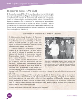 334
Módulo 4 / Quiebre y recuperación de la democracia
Unidad 6 / Historia
El gobierno militar (1973-1990)
El 11 de septiembre de 1973 en Chile asumió el poder una junta militar dirigida
por el general Augusto Pinochet Ugarte. Desde el primer día del gobierno militar
se implementaron una serie de restricciones a la libertad y la participación
política: se cerró el Congreso Nacional; los partidos políticos fueron declarados
ilegales; el derecho a voto fue eliminado; los sindicatos y las organizaciones
estudiantiles fueron prohibidas; se estableció la censura informativa y el toque
de queda, que prohibía a las personas circular por las calles durante la noche.
En este período todas las autoridades que antes eran elegidas por la ciudadanía
fueron designadas por el gobierno.
Declaración de principios de la Junta de Gobierno
El Gobierno de las Fuerzas Armadas y de Orden, con
un criterio eminentemente nacionalista, invita a sus
compatriotas a vencer la mediocridad y las divisiones
internas, haciendo de Chile una gran nación. Para
lograrlo, ha proclamado y reitera que entiende la unidad
nacional como su objetivo más preciado.
(…) Conforme a la inspiración portaliana que lo guía, el
Gobierno de las Fuerzas Armadas y de Orden ejercerá
con energía el principio de autoridad, sancionando
drásticamente todo brote de indisciplina o anarquía.
Despersonalizará el poder, evitando todo caudillismo
ajeno a nuestra idiosincrasia.
(…) Los derechos humanos deberán reforzarse para
que su ejercicio pueda ser efectivamente disfrutado
por todos, y ampliarse a sus manifestaciones sociales
más modernas. El derecho a discrepar deberá ser
mantenido, pero la experiencia de los últimos años
indica la necesidad de fijar los límites admisibles de esa
discrepancia. (…) En consecuencia, los partidos y movimientos marxistas no serán admitidos nuevamente en la
vida cívica.
(…) Las Fuerzas Armadas y de Orden no fijan plazo a su gestión de Gobierno, porque la tarea de reconstruir
moral, institucional y materialmente al país, requiere de una acción profunda y prolongada. (…) El Gobierno
de las Fuerzas Armadas y de Orden aspira a iniciar una nueva etapa en el destino nacional, abriendo el paso a
nuevas generaciones de chilenos formadas en una escuela de sanos hábitos cívicos. No obstante, aunque no fije
plazo, la Junta de Gobierno entregará oportunamente el poder político a quienes el pueblo elija a través de un
sufragio universal, libre, secreto e informado.
Declaración de principios del gobierno de Chile, 11 de marzo de 1974. (Fragmento)
Junta Militar: Comandante en Jefe de la Armada, Almirante José
Toribio Merino; Comandante en Jefe del Ejército, General Augusto
Pinochet; Comandante en Jefe de la Fuerza Aérea, General del
Aire Gustavo Leigh; General Director de Carabineros, General
César Mendoza.
 