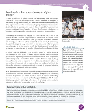 335
Reconocer las principales características del período comprendido entre 1973 y 1990
Los derechos humanos durante el régimen
militar
Una vez en el poder, el gobierno militar creó organismos especializados en
neutralizar a los opositores al régimen. Así nació la Dirección de Inteligencia
Nacional (DINA) y, posteriormente, la Central Nacional de Informaciones (CNI).
Estos organismos fueron los responsables de gran parte de las violaciones a los
derechos humanos que se cometieron, como detenciones arbitrarias, ejecuciones,
secuestros, desapariciones forzadas y torturas. Debido a esto, más de tres mil
personas murieron y de ellas cerca de mil se encuentran desaparecidas.
La DINA comenzó a operar a fines de 1973, aunque su creación oficial fue
en junio de 1974. Entre sus integrantes había miembros de las distintas ramas
de las Fuerzas Armadas. Las atribuciones que tuvo la DINA fueron secretas;
sin embargo, su actuación estuvo relacionada con la tortura, la detención y
desaparición de personas, y la comisión de atentados en el extranjero, como
los sufridos por el ex comandante en jefe del Ejército general Carlos Prats y
su esposa, en Argentina, y el ex canciller Orlando Letelier, en Estados Unidos.
Si bien la DINA fue disuelta en 1977, el mismo día se creó la CNI, la que se
mantuvo vigente hasta febrero de 1990, pues fue anulada solo días antes de
que asumiera el primer gobierno democrático en diecisiete años. Su personal
estaba compuesto por miembros de las Fuerzas Armadas y por civiles, y
aunque formaba parte de la defensa nacional, se vinculaba con el gobierno al
cumplir las misiones que este le encomendaba por medio del Ministerio del
Interior. Su actuar se vinculó con la detención arbitraria de personas, la tortura,
la desaparición forzada y el asesinato político.
Ya en democracia, dos comisiones nacionales investigaron los casos de violación
de los derechos humanos. Primero fue la Comisión Rettig en 1990, que abordó
los casos de personas que habían muerto a manos de agentes del Estado y
como consecuencia de la violencia política. Luego, en 2003 se creó la Comisión
Valech, cuyo objetivo fue indagar sobre casos de torturas y prisión arbitraria,
los que no habían sido considerados en el informe Rettig.
Conclusiones de la Comisión Valech
Del total de testimonios validados ante esta Comisión, el 94 % refiere haber sufrido torturas durante su detención.
De esos testimonios se desprende que la tortura fue una práctica recurrente durante el régimen militar. La
mayoría coincide en que, durante su detención, las personas afectadas sufrieron la aplicación de más de un
método de tortura, en que los golpes eran el más utilizado y, comúnmente, el primero en aplicarse.
Informe de la Comisión Nacional sobre Prisión Política y Tortura. Santiago: La Comisión, 2005. (Adaptación)
Agrupación de Familiares de Detenidos
Desaparecidos.
SegúnlaCortePenalInternacional,una
desapariciónforzadaeslaaprehensión,
detención o secuestro de personas
por un Estado o una organización
política, o con su autorización, apoyo o
consentimiento,seguidodelanegativa
ainformarsobrelaprivacióndelibertad
o dar información sobre el paradero
de esas personas, con la intención de
dejarlas fuera del amparo de la ley por
un período prolongado.
¿Sabías que...?
 