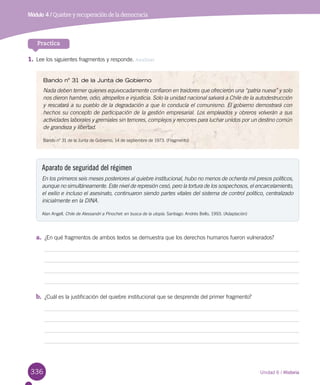 336
Practica
1.	Lee los siguientes fragmentos y responde. Analizar
Unidad 6 / Historia
Bando n° 31 de la Junta de Gobierno
Nada deben temer quienes equivocadamente confiaron en traidores que ofrecieron una “patria nueva” y solo
nos dieron hambre, odio, atropellos e injusticia. Solo la unidad nacional salvará a Chile de la autodestrucción
y rescatará a su pueblo de la degradación a que lo conducía el comunismo. El gobierno demostrará con
hechos su concepto de participación de la gestión empresarial. Los empleados y obreros volverán a sus
actividades laborales y gremiales sin temores, complejos y rencores para luchar unidos por un destino común
de grandeza y libertad.
Bando n° 31 de la Junta de Gobierno, 14 de septiembre de 1973. (Fragmento)
Aparato de seguridad del régimen
En los primeros seis meses posteriores al quiebre institucional, hubo no menos de ochenta mil presos políticos,
aunque no simultáneamente. Este nivel de represión cesó, pero la tortura de los sospechosos, el encarcelamiento,
el exilio e incluso el asesinato, continuaron siendo partes vitales del sistema de control político, centralizado
inicialmente en la DINA.
Alan Angell. Chile de Alessandri a Pinochet: en busca de la utopía. Santiago: Andrés Bello, 1993. (Adaptación)
a.	 ¿En qué fragmentos de ambos textos se demuestra que los derechos humanos fueron vulnerados?
b.	 ¿Cuál es la justificación del quiebre institucional que se desprende del primer fragmento?
Módulo 4 / Quiebre y recuperación de la democracia
 