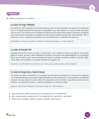 337
Sintetiza
La visión de Sergio Villalobos
Lo ocurrido en 1973, deseado por la inmensa mayoría, abrió uno de los períodos más negros en la historia del
país. Si la esperanza general era recobrar la tranquilidad y que todo volviese a su cauce normal, ello estuvo
lejos de ocurrir. Por primera vez en la historia de Chile las persecuciones fueron graves e intensas y se explican
por el odio contra la izquierda acumulado en el pecho de los militares desde hacía varias décadas. Pero la
violencia no fue un desborde de individuos, sino una actitud oficial y sistemática del gobierno.
Sergio Villalobos. “El dilema de la historia”, en Manifiesto de historiadores. Santiago: Lom, 1999. (Adaptación)
La visión de Gonzalo Vial
El gobierno de la UP no pudo o no quiso o no supo atajar, ni aun moderar, el recurso a la violencia. El incesante
goteo de muertes, lesiones y daños materiales fue creando una sensación de ingobernabilidad. Los uniformados
vieron que la división de los civiles amenazaba penetrar los cuarteles, dividiendo también a la familia militar.
Y esto último era la semilla y el supuesto necesario de la guerra civil.
Gonzalo Vial. Chile (1541-2000). Una interpretación de su historia política. Santiago: Santillana, 2000. (Adaptación)
La visión de Sergio Grez y Gabriel Salazar
Las Fuerzas Armadas no intervinieron, sin embargo, para reimponer la Constitución, ni convocar a la ciudadanía
a una Asamblea Nacional que acordara soberanamente una nueva Constitución, ni para impulsar la reunificación
nacional, sino para destruir el poder político de la izquierda y aún del centro, a cuyo efecto consumaron una
violación a los derechos humanos y civiles sin parangón en la historia de Chile.
Sergio Grez, Gabriel Salazar. Manifiesto de historiadores. Santiago: Lom, 1999. (Adaptación)
2.	Analiza y responde en tu cuaderno. Analizar
a.	 ¿Qué condiciones señala cada texto como causantes del 11 de septiembre?
b.	 ¿Qué acontecimientos posteriores al 11 de septiembre son descritos en cada texto?
c.	 A partir de lo estudiado, expresa tu propia conclusión sobre el tema.
Reconocer las principales características del período comprendido entre 1973 y 1990
 