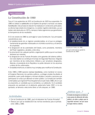 338 Unidad 6 / Historia
Lee y comenta
La Constitución de 1980
Tras el 11 de septiembre de 1973, la Constitución de 1925 fue suspendida. En
1980 se celebró un plebiscito con el objetivo de aprobar o rechazar una nueva
Constitución. Esta jornada de votación fue realizada en condiciones particulares:
se efectuó bajo estado de emergencia, no existían registros electorales, ya que
habían sido destruidos en 1973, y tampoco había organismos que garantizaran
la transparencia de los resultados.
El 21 de octubre de 1980 se promulgó la nueva Constitución. Sus principales
características eran:
•	el establecimiento de un régimen presidencialista, en el que se protegían
fuertemente las garantías individuales en el ámbito económico y el derecho
de propiedad;
•	la designación de las autoridades del Estado, como presidente, miembros
del Poder Legislativo y alcaldes, entre otros;
•	la proscripción de cualquier partido u organización política que en sus bases
declarara ser marxista;
•	la designación de las Fuerzas Armadas como garantes del sistema político.
Con este objetivo se constituye el Consejo de Seguridad Nacional, integrado
por miembros de las instituciones militares y por senadores designados.
Además, el presidente de la República no podía intervenir en los ascensos
y retiros de los uniformados;
•	el establecimiento de un sistema muy complejo para modificar la Constitución.
Entre 1980 y 1989 operaron normas transitorias, como mantener en receso
el Congreso Nacional y los partidos políticos, y entregar amplias facultades al
presidente, quien podía designar y remover alcaldes o arrestar a personas que
participaran en actos que alterasen el orden público. La Constitución también
contemplaba que el general Pinochet gobernaría el país hasta 1988, año en que
se propondría un candidato que se sometería a un plebiscito. Si el candidato
propuesto era aprobado en el plebiscito, gobernaría hasta 1997; si no era
aprobado, se llamaría a elecciones libres un año después, en 1989.
Constitución Política de 1980.
¿En qué condiciones se aprobó la
Constitución de 1980?
•	Con la Constitución de 1980, ¿qué rol adquieren las Fuerzas Armadas?
•	Deduce por qué se establecieron las normas transitorias para el período
entre 1980 y 1989.
Actividades
El estado de emergencia se declara en
casos graves de alteración del orden
público y de daño o peligro para la
seguridad nacional, sea por causa
de origen interno o externo.
¿Sabías que...?
Módulo 4 / Quiebre y recuperación de la democracia
 