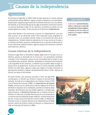 204
Módulo
1
Unidad 4 / Historia
Lee y comenta
Causas de la independencia
Al comenzar el siglo XIX, en 1800, Chile formaba parte de un imperio ubicado
al otro lado del océano Atlántico, seguía sus leyes y obedecía a sus autoridades.
Nuestro país, al igual que gran parte del continente americano, era una colonia.
No obstante, en la primera década de ese siglo, los territorios americanos iniciaron
un proceso destinado a dejar de ser colonias y convertirse en países con sus
propios gobiernos y leyes. A este proceso se le denomina independencia.
¿Qué habrá llevado a los americanos a buscar su independencia?, ¿por qué
este proceso no se desarrolló antes? Para responder estas preguntas es
necesario mirar a la sociedad colonial, donde se encuentran las raíces de la
independencia. También debemos detenernos en lo que ocurría en Europa y
en América del Norte, porque la independencia es un proceso multicausal, en
el que intervienen distintos factores, algunos propios de la dinámica colonial y
otros externos a América.
Causas externas de la independencia
Durante el siglo XVIII se difundieron nuevas ideas tanto en Europa como en
América, gracias al desarrollo de la Ilustración. Los pensadores ilustrados
criticaban a las monarquías, porque el rey concentraba todo el poder, lo que
se prestaba para injusticias. Además, planteaban la importancia de la libertad
y de la igualdad de las personas, y sostenían que el pueblo debía escoger su
propia forma de gobernarse. A pesar de que la Corona española prohibió la
difusión de estas ideas, algunos criollos que viajaron a Europa conocieron el
pensamiento ilustrado y trajeron clandestinamente libros a Chile, además de
discutir sus ideas en las tertulias.
Al mismo tiempo, dos procesos ocurridos a fines del siglo XVIII
contribuyeron a difundir por América hispana el pensamiento
ilustrado. Se trató de la independencia de Estados Unidos (1776)
y de la Revolución francesa (1789). La independencia de Estados
Unidos, proceso por el cual las trece colonias inglesas de América
del Norte se separaron de su metrópolis, permitió concretar las ideas
ilustradas, demostrando que era posible organizar un Estado bajo
estos principios. La Revolución francesa tuvo un impacto menor en
América. En este caso, el pueblo francés puso fin a la monarquía en
un proceso que tuvo episodios de gran violencia –incluida la ejecución
del rey–, lo que causó el rechazo de muchos criollos. La Revolución
francesa sí tuvo un impacto decisivo en la independencia de Haití,
primera colonia de América Latina en alcanzar su independencia.
Haití se emancipó de Francia en 1804.
Ilustración: movimiento filosófico,
político y cultural que se desarrolló
principalmenteenFranciaeInglaterra.
Se basaba en la fe en la razón y la
creencia en el progreso indefinido
de los pueblos.
¿Qué significa?
John Trumbull, La Declaración de Independencia, 1797.
 