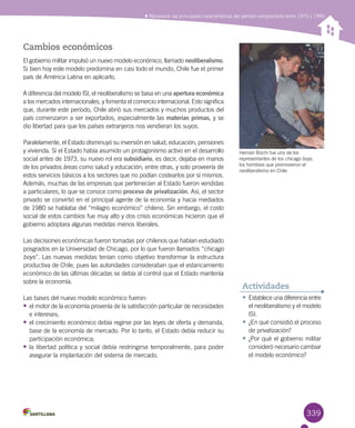 339
•	Establece una diferencia entre
el neoliberalismo y el modelo
ISI.
•	¿En qué consistió el proceso
de privatización?
•	¿Por qué el gobierno militar
consideró necesario cambiar
el modelo económico?
Actividades
Reconocer las principales características del período comprendido entre 1973 y 1990
Cambios económicos
El gobierno militar impulsó un nuevo modelo económico, llamado neoliberalismo.
Si bien hoy este modelo predomina en casi todo el mundo, Chile fue el primer
país de América Latina en aplicarlo.
A diferencia del modelo ISI, el neoliberalismo se basa en una apertura económica
a los mercados internacionales, y fomenta el comercio internacional. Esto significa
que, durante este período, Chile abrió sus mercados y muchos productos del
país comenzaron a ser exportados, especialmente las materias primas, y se
dio libertad para que los países extranjeros nos vendieran los suyos.
Paralelamente, el Estado disminuyó su inversión en salud, educación, pensiones
y vivienda. Si el Estado había asumido un protagonismo activo en el desarrollo
social antes de 1973, su nuevo rol era subsidiario, es decir, dejaba en manos
de los privados áreas como salud y educación, entre otras, y solo proveería de
estos servicios básicos a los sectores que no podían costearlos por sí mismos.
Además, muchas de las empresas que pertenecían al Estado fueron vendidas
a particulares, lo que se conoce como proceso de privatización. Así, el sector
privado se convirtió en el principal agente de la economía y hacia mediados
de 1980 se hablaba del “milagro económico” chileno. Sin embargo, el costo
social de estos cambios fue muy alto y dos crisis económicas hicieron que el
gobierno adoptara algunas medidas menos liberales.
Las decisiones económicas fueron tomadas por chilenos que habían estudiado
posgrados en la Universidad de Chicago, por lo que fueron llamados “chicago
boys”. Las nuevas medidas tenían como objetivo transformar la estructura
productiva de Chile, pues las autoridades consideraban que el estancamiento
económico de las últimas décadas se debía al control que el Estado mantenía
sobre la economía.
Las bases del nuevo modelo económico fueron:
•	el motor de la economía provenía de la satisfacción particular de necesidades
e intereses;
•	el crecimiento económico debía regirse por las leyes de oferta y demanda,
base de la economía de mercado. Por lo tanto, el Estado debía reducir su
participación económica;
•	la libertad política y social debía restringirse temporalmente, para poder
asegurar la implantación del sistema de mercado.
Hernán Büchi fue uno de los
representantes de los chicago boys,
los hombres que promovieron el
neoliberalismo en Chile.
 