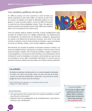 340 Unidad 6 / Historia
Módulo 4 / Quiebre y recuperación de la democracia
Los cambios políticos de los 80
En 1982 se produjo una crisis económica a nivel mundial, que
afectó seriamente al país hasta 1984. Los efectos de esta crisis
se sumaron al malestar por la falta de libertades políticas, lo que
generó un nuevo escenario político: a partir de 1983 comenzaron
a producirse las primeras protestas masivas. Pese a los signos de
repunte económico, las protestas duraron hasta 1987, pues el objetivo
pasó a ser la recuperación de la democracia.
Como los partidos políticos estaban proscritos, quienes protagonizaron estas
jornadas de protesta fueron los colegios profesionales, las organizaciones
de trabajadores, las federaciones de estudiantes, pobladores, agrupaciones
de mujeres y de defensa de los derechos humanos, entre otras. En los años
ochenta se realizaron más de veinte jornadas de protestas, cuyas convocatorias
se hacían por distintos medios, como murales callejeros y panfletos.
Normalmente, las jornadas de protesta comenzaban durante la mañana, con
tomas de establecimientos universitarios y escolares y marchas hacia el centro
de las principales ciudades. Allí se lanzaban panfletos y rayaban consignas en
contra del gobierno. Las fuerzas de orden disolvían a los manifestantes, pero la
movilización social se trasladaba a los barrios, donde desde las casas se oían
los cacerolazos y en las calles se levantaban barricadas. En muchos casos se
producían hechos de violencia que terminaban con muertos, heridos y detenidos.
Las protestas
Se trataba de participar colectivamente en un conjunto de gestos inhabituales:
no enviar a los niños a la escuela, volver a la casa a las dos de la tarde,
conducir los vehículos lentamente y, sobre todo, a las ocho de la noche,
apagar las luces y hacer sonar las cacerolas.
Patrick Guillaudat y Pierre Mouterde. Los movimientos sociales en Chile.
Santiago: Lom, 1998. (Fragmento)
Mural callejero.
•	¿Por qué durante los años ochenta fueron tan usados los panfletos y murales
para difundir la información?
•	¿Quiénes fueron los protagonistas de las manifestaciones?, ¿qué hacía la
población para manifestarse?
Actividades
Conectad@s
El 5 de octubre de 1988 se realizó
el plebiscito que definió que el
régimen militar no continuara.
Si quieres saber más sobre este
proceso revisa el sitio web
www.casadelsaber.cl/605
 