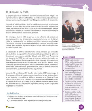 341
Reconocer las principales características del período comprendido entre 1973 y 1990
El 11 de marzo de 1990 asumió como
presidente Patricio Aylwin, en una
ceremonia realizada en el Congreso
Nacional, en Valparaíso.
•	Indaga con tu familia acerca de los acontecimientos que ocurrieron durante
el 5 de octubre de 1988.
•	¿Qué diferencia existió entre el plebiscito de 1980 y el de 1988?
Actividades
El plebiscito de 1988
El amplio apoyo que concitaron las movilizaciones sociales obligó a los
representantes del gobierno a flexibilizar las restricciones que pesaban sobre
las organizaciones políticas y a abrirse al diálogo con los líderes de la oposición.
La creciente presión política y social se tradujo en que durante el proceso de
apertura, la Junta Militar permitió el retorno de algunas de las personas que
habían sido exiliadas del país, entre los que se encontraban varios líderes políticos
de oposición. También se suspendió parcialmente la censura informativa y se
autorizó la formación de asociaciones gremiales.
Sin embargo, a fines de 1986 la apertura no era suficiente, y la idea de que
las manifestaciones por sí solas serían capaces de terminar con el régimen
militar se había agotado. Los sectores que habían apostado por el diálogo
comenzaron a restarse de las movilizaciones y concentraron sus esfuerzos en
derrotar políticamente al régimen en el plebiscito que había sido estipulado en
la Constitución de 1980.
El 5 de octubre de 1988 se fijó como fecha para el plebiscito que consultaba
a la ciudadanía si Augusto Pinochet, el candidato propuesto por el gobierno,
debía seguir como máxima autoridad del país hasta 1997 o no. A diferencia
del plebiscito de 1980, en este caso se crearon registros electorales, un
Tribunal Calificador de Elecciones y se permitió la presencia de observadores
internacionales que resguardaran la transparencia del proceso. Además, existió
un espacio gratuito de propaganda electoral televisiva en que las opciones SÍ,
a favor de la permanencia del general Pinochet, y NO, a favor de convocar a
elecciones libres, pudieron presentar sus argumentos.
La opción NO venció con un 54 % de los votos, contra el 43 % obtenido por el
SÍ, lo que permitió que se convocara a elecciones libres, las que se desarrollaron
al año siguiente. La oposición al gobierno, agrupada en la Concertación de
Partidos por la Democracia, presentó como candidato a Patricio Aylwin, quien
se impuso con un 55 % de los votos sobre el candidato oficialista, Hernán Büchi.
Así, en marzo de 1990 se puso fin al gobierno militar y asumió un gobierno
elegido por la ciudadanía.
•	El 11 de septiembre de
1973 se produce un quiebre
institucional. Entre ese año
y 1990 gobierna Chile un
régimen militar.
•	Durante este período Chile
sufrió cambios políticos y
económicos. Se estableció
una nueva Constitución y un
nuevo modelo económico.
•	El gobierno militar restringió
las libertades individuales
y durante su mandato se
cometieron violaciones a los
derechos humanos.
•	El régimen militar finalizó
con la celebración del
plebiscito y las elecciones
posteriores que llevaron a
Patricio Aylwin al poder.
Lo esencial
 