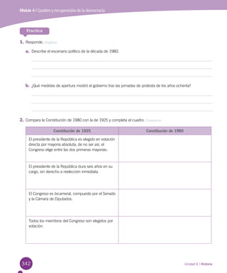 342 Unidad 6 / Historia
Módulo 4 / Quiebre y recuperación de la democracia
Practica
1.	Responde. Explicar
a.	 Describe el escenario político de la década de 1980.
b.	 ¿Qué medidas de apertura mostró el gobierno tras las jornadas de protesta de los años ochenta?
2.	Compara la Constitución de 1980 con la de 1925 y completa el cuadro. Comparar
Constitución de 1925 Constitución de 1980
El presidente de la República es elegido en votación
directa por mayoría absoluta; de no ser así, el
Congreso elige entre las dos primeras mayorías.
El presidente de la República dura seis años en su
cargo, sin derecho a reelección inmediata.
El Congreso es bicameral, compuesto por el Senado 	
y la Cámara de Diputados.
Todos los miembros del Congreso son elegidos por
votación.
 