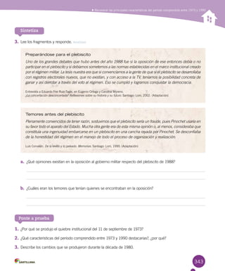 343
Reconocer las principales características del período comprendido entre 1973 y 1990
3.	Lee los fragmentos y responde. Analizar
Sintetiza
Preparándose para el plebiscito
Uno de los grandes debates que hubo antes del año 1988 fue si la oposición de ese entonces debía o no
participar en el plebiscito y si debíamos someternos a las normas establecidas en el marco institucional creado
por el régimen militar. La tesis nuestra era que si convencíamos a la gente de que si el plebiscito se desarrollaba
con registros electorales nuevos, que no existían, y con acceso a la TV, teníamos la posibilidad concreta de
ganar y así derrotar a través del voto al régimen. Eso se cumplió y logramos conquistar la democracia.
Entrevista a Eduardo Frei Ruiz-Tagle, en Eugenio Ortega y Carolina Moreno. 	
¿La concertación desconcertada? Reflexiones sobre su historia y su futuro. Santiago: Lom, 2002. (Adaptación)
Temores antes del plebiscito
Plenamente convencidos de tener razón, sostuvimos que el plebiscito sería un fraude, pues Pinochet usaría en
su favor todo el aparato del Estado. Mucha otra gente era de esta misma opinión o, al menos, consideraba que
constituía una ingenuidad embarcarse en un plebiscito en una cancha rayada por Pinochet. Se desconfiaba
de la honestidad del régimen en el manejo de todo el proceso de organización y realización.
Luis Corvalán. De lo vivido y lo peleado. Memorias. Santiago: Lom, 1999. (Adaptación)
a.	 ¿Qué opiniones existían en la oposición al gobierno militar respecto del plebiscito de 1988?
b.	 ¿Cuáles eran los temores que tenían quienes se encontraban en la oposición?
Ponte a prueba
1.	¿Por qué se produjo el quiebre institucional del 11 de septiembre de 1973?
2.	¿Qué características del período comprendido entre 1973 y 1990 destacarías?, ¿por qué?
3.	Describe los cambios que se produjeron durante la década de 1980.
 