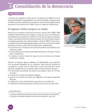 344
Módulo
Lee y comenta
Unidad 6 / Historia
Consolidación de la democracia5
La derrota que el gobierno militar sufrió en el plebiscito de 1988 dio inicio al
período de transición a la democracia. Las nuevas autoridades respetaron tanto
el modelo económico establecido por el régimen como la institucionalidad política
propuesta en la Constitución de 1980, aunque con algunas modificaciones.
El régimen militar prepara su salida
Antes de que un gobierno democrático asumiera, entre los años 1988 y 1989
el régimen militar se preocupó de asegurar su obra para que en lo sustancial no
fuera alterada por los gobiernos posteriores. Se temía que al ganar la oposición
hubiera una revancha contra las Fuerzas Armadas. De ahí que estas insistieran
en declararse garantes de la institucionalidad a partir de 1990. En este marco,
se establecieron las llamadas leyes de amarre, que fueron una serie de medidas
destinadas a limitar el poder del futuro gobernante, estableciendo:
•	la permanencia en el cargo de los funcionarios públicos que trabajaron para
el gobierno militar;
•	la inamovilidad de las máximas autoridades del Ejército, la Armada, la Fuerza
Aérea y Carabineros;
•	el traspaso al sector privado de algunas pocas empresas que todavía
pertenecían al Estado.
Además, se realizaron algunas reformas a la Constitución, para responder
a las demandas planteadas por los opositores. Estas reformas pactadas se
consideraron un paso hacia la democracia, aunque permanecieron varios
elementos establecidos por el régimen militar. Entre las reformas destacan:
•	fin del artículo que prohibía los partidos que estaban a favor de “la lucha
de clases”;
•	aumento en el número de senadores elegidos;
•	aumento en el número de civiles que integraban el Consejo de Seguridad
Nacional;
•	simplificación de los procedimientos para reformar la Constitución;
•	modificación del siguiente período presidencial, que sería de cuatro años.
•	¿Cuál era el objetivo de las leyes de amarre y de las reformas a la Constitución?
•	¿Cuál de las medidas tomadas te llama más la atención?, ¿por qué?
Actividades
General Augusto Pinochet, Comandante
en Jefe del Ejército.
 