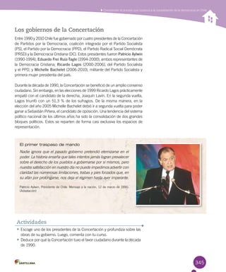 345
Comprender el proceso que conduce a la consolidación de la democracia en Chile
•	Escoge uno de los presidentes de la Concertación y profundiza sobre las
obras de su gobierno. Luego, comenta con tu curso.
•	Deduce por qué la Concertación tuvo el favor ciudadano durante la década
de 1990.
Actividades
Los gobiernos de la Concertación
Entre 1990 y 2010 Chile fue gobernado por cuatro presidentes de la Concertación
de Partidos por la Democracia, coalición integrada por el Partido Socialista
(PS), el Partido por la Democracia (PPD), el Partido Radical Social Demócrata
(PRSD) y la Democracia Cristiana (DC). Estos presidentes fueron Patricio Aylwin
(1990-1994), Eduardo Frei Ruiz-Tagle (1994-2000), ambos representantes de
la Democracia Cristiana; Ricardo Lagos (2000-2006), del Partido Socialista
y el PPD, y Michelle Bachelet (2006-2010), militante del Partido Socialista y
primera mujer presidenta del país.
Durante la década de 1990, la Concertación se benefició de un amplio consenso
ciudadano. Sin embargo, en las elecciones de 1999 Ricardo Lagos prácticamente
empató con el candidato de la derecha, Joaquín Lavín. En la segunda vuelta,
Lagos triunfó con un 51,3 % de los sufragios. De la misma manera, en la
elección del año 2005 Michelle Bachelet debió ir a segunda vuelta para poder
ganar a Sebastián Piñera, el candidato de oposición. Una tendencia del sistema
político nacional de los últimos años ha sido la consolidación de dos grandes
bloques políticos. Estos se reparten de forma casi exclusiva los espacios de
representación.
El primer traspaso de mando
Nadie ignora que el pasado gobierno pretendió eternizarse en el
poder. La historia enseña que tales intentos jamás logran prevalecer
sobre el derecho de los pueblos a gobernarse por sí mismos, pero
nuestra satisfacción en nuestro día no puede impedirnos advertir con
claridad las numerosas limitaciones, trabas y pies forzados que, en
su afán por prolongarse, nos deja el régimen hasta ayer imperante.
Patricio Aylwin, Presidente de Chile. Mensaje a la nación, 12 de marzo de 1990.
(Adaptación)
 