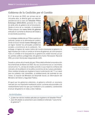 346 Unidad 6 / Historia
Módulo 5 / Consolidación de la democracia
Gobierno de la Coalición por el Cambio
El 17 de enero de 2010, por primera vez en
cincuenta años, la derecha ganó una elección
presidencial de la mano de Sebastián Piñera
Echenique (2010-2014), poniendo fin a más
de veinte años de gobierno de la Concertación.
Desde el inicio de su mandato, el presidente
Piñera propuso una nueva forma de gobernar
enfocada en aumentar la eficiencia del Estado y
el crecimiento económico.
La estrategia establecida por Piñera suponía un
profundo cambio en la administración pública,
donde se buscó reclutar nuevos liderazgos para
así lograr resolver los principales problemas
sociales y económicos de la población. Sin
embargo, el ingreso de nuevos rostros del mundo empresarial al gobierno no
logró impulsar por sí solo un cambio en la forma de gobernar, así como tampoco
hubo un correlato en la búsqueda de un gobierno de unidad nacional, ya que
los partidos políticos protagonistas del gobierno fueron Renovación Nacional
(RN) y la Unión Demócrata Independiente (UDI).
Durante su primer año al mando del país, Piñera debió enfrentar la reconstrucción
tras el terremoto de febrero de 2010. Aun así, la economía tuvo un crecimiento
cercano al 5,2 %, y la tasa de empleo aumentó, lo que mejoró la confianza del
mercado y de la población en la política económica de las nuevas autoridades.
Otras medidas tomadas por el gobierno fueron la eliminación del 7 % en salud
para los jubilados más vulnerables, el establecimiento del postnatal de seis
meses, la creación del Ministerio de Desarrollo Social y la reformulación del
Ministerio del Interior y Seguridad Pública.
Al igual que los gobiernos anteriores, el gobierno enfrentó un escenario
marcado por una importante movilización social. Los temas educacionales y de
medioambiente fueron los ejes que movilizaron a la ciudadanía, cuestionando
el actuar del gobierno en estas y otras materias.
Sebastián Piñera asume como
presidente de la República.
ArchivodelaPresidencia
•	¿Cuáles han sido las medidas aplicadas por el gobierno de Sebastián Piñera?
•	¿Qué dificultades se presentaron para establecer la llamada “nueva forma
de gobernar”?
Actividades
 