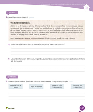 347
Comprender el proceso que conduce a la consolidación de la democracia en Chile
Practica
1.	Lee el fragmento y responde. Analizar
Una transición controlada
Si bien el 11 de marzo es la fecha del retorno oficial de la democracia en Chile, el momento está lejos de
corresponder a una ruptura brutal y radical con la dictadura, a un verdadero cambio de rumbo en el manejo
de asuntos del país. Al contrario, el retorno de la democracia se ha efectuado bajo la forma de una transición
estrechamente controlada, en cuyo seno no solamente los partidos de la Concertación tienen la palabra, sino
también los militares y las fuerzas políticas de derecha.
Patrick Guillaudat y Pierre Mouterde. Los movimientos sociales en Chile (1973-1993). Santiago: Lom, 1998. (Fragmento)
a.	 ¿Por qué el retorno a la democracia es definido como un período de transición?
b.	 Utilizando información del módulo, responde: ¿qué cambios experimentó el escenario político tras el retorno
a la democracia?
Sintetiza
2.	Elabora un texto sobre el retorno a la democracia incorporando los siguientes conceptos. Crear
Coalición por el
Cambio
reformas a la
Constitución
leyes de amarre
gobiernos de la
Concertación
 