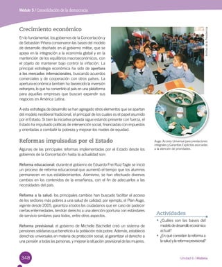 348 Unidad 6 / Historia
Módulo 5 / Consolidación de la democracia
Crecimiento económico
En lo fundamental, los gobiernos de la Concertación y
de Sebastián Piñera conservaron las bases del modelo
de desarrollo diseñado en el gobierno militar, que se
apoya en la integración a la economía global y en la
mantención de los equilibrios macroeconómicos, con
el objeto de mantener bajo control la inflación. La
principal estrategia económica ha sido de apertura
a los mercados internacionales, buscando acuerdos
comerciales y de cooperación con otros países. La
apertura económica también ha favorecido la inversión
extranjera, lo que ha convertido al país en una plataforma
para aquellas empresas que buscan expandir sus
negocios en América Latina.
A esta estrategia de desarrollo se han agregado otros elementos que se apartan
del modelo neoliberal tradicional, el principal de los cuales es el papel asumido
por el Estado. Si bien la iniciativa privada sigue estando presente con fuerza, el
Estado ha impulsado políticas de intervención social, financiadas con impuestos
y orientadas a combatir la pobreza y mejorar los niveles de equidad.
Reformas impulsadas por el Estado
Algunas de las principales reformas implementadas por el Estado desde los
gobiernos de la Concertación hasta la actualidad son:
Reforma educacional: durante el gobierno de Eduardo Frei Ruiz-Tagle se inició
un proceso de reforma educacional que aumentó el tiempo que los alumnos
permanecen en sus establecimientos. Asimismo, se han efectuado diversos
cambios en los contenidos de la enseñanza, con el fin de adecuarlos a las
necesidades del país.
Reforma a la salud: los principales cambios han buscado facilitar el acceso
de los sectores más pobres a una salud de calidad; por ejemplo, el Plan Auge,
vigente desde 2005, garantiza a todos los ciudadanos que en caso de padecer
ciertas enfermedades, tendrán derecho a una atención oportuna con estándares
de servicio similares para todos, entre otros aspectos.
Reforma previsional: el gobierno de Michelle Bachellet creó un sistema de
pensiones solidarias que benefició a la población más pobre. Además, estableció
derechos universales en materia de protección social, al garantizar el derecho a
una pensión a todas las personas, y mejorar la situación previsional de las mujeres.
•	¿Cuáles son las bases del
modelodedesarrolloeconómico
actual?
•	¿En qué consisten la reforma a
lasaludylareformaprevisional?
Actividades
ArchivodelaPresidencia
Auge: Acceso Universal para prestaciones
integrales y Garantías Explícitas asociadas
a la atención de prioridades.
 