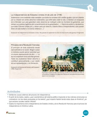 205
Comprender las causas de los procesos de independencia de Chile y América
La independencia de Estados Unidos (4 de julio de 1776)
Sostenemos como evidentes estas verdades: que todos los hombres son creados iguales; que son dotados
por su Creador de ciertos derechos inalienables; que entre estos están la vida, la libertad y la búsqueda
de la felicidad; que para garantizar estos derechos se instituyen entre los hombres los gobiernos, que
derivan sus poderes legítimos del consentimiento de los gobernados (…). Hacemos público y declaramos:
que estas Colonias Unidas son, y deben serlo por derecho, Estados libres e independientes; que quedan
libres de toda lealtad a la Corona británica (…)
Declaración de Independencia de Estados Unidos. Recuperada en septiembre de 2012 de http://usinfo.state.gov/esp/ (Fragmento)
Principios de la Revolución francesa
El principio de toda soberanía reside
esencialmente en la nación. Ningún cuerpo
ni individuo puede ejercer autoridad que
no emane expresamente de ella (…). La
ley es la expresión de la voluntad general.
Todos los ciudadanos tienen derecho a
contribuir personalmente, o por medio
de sus representantes, a su formación.
Declaración de Derechos del Hombre y del Ciudadano,
1789, (Fragmento)
•	Señala las causas externas del proceso de independencia.
•	A partir de los textos, explica: ¿qué características del sistema político imperante en las colonias americanas se
contradicen con las ideas propuestas en los textos?, ¿qué impacto habrán tenido estas ideas en América?, ¿en
qué sectores sociales habrán influido?
•	Explica la importancia de la independencia de Estados Unidos y de la Revolución francesa para el proceso de
independencia en América Latina.
Actividades
El grabado muestra la ejecución del rey Luis XVI, el 21 de enero de 1793, en
una guillotina instalada en la plaza de la Revolución (actualmente denominada
plaza de la Concordia).
 