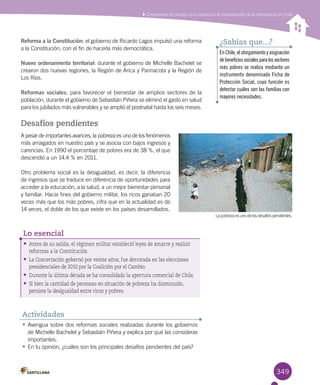 349
Comprender el proceso que conduce a la consolidación de la democracia en Chile
Lapobreza esuno delos desafíospendientes.
Reforma a la Constitución: el gobierno de Ricardo Lagos impulsó una reforma
a la Constitución, con el fin de hacerla más democrática.
Nuevo ordenamiento territorial: durante el gobierno de Michelle Bachelet se
crearon dos nuevas regiones, la Región de Arica y Parinacota y la Región de
Los Ríos.
Reformas sociales: para favorecer el bienestar de amplios sectores de la
población, durante el gobierno de Sebastián Piñera se eliminó el gasto en salud
para los jubilados más vulnerables y se amplió el postnatal hasta los seis meses.
Desafíos pendientes
A pesar de importantes avances, la pobreza es uno de los fenómenos
más arraigados en nuestro país y se asocia con bajos ingresos y
carencias. En 1990 el porcentaje de pobres era de 38 %, el que
descendió a un 14,4 % en 2011.
Otro problema social es la desigualdad, es decir, la diferencia
de ingresos que se traduce en diferencia de oportunidades para
acceder a la educación, a la salud, a un mejor bienestar personal
y familiar. Hacia fines del gobierno militar, los ricos ganaban 20
veces más que los más pobres, cifra que en la actualidad es de
14 veces, el doble de los que existe en los países desarrollados.
•	Antes de su salida, el régimen militar estableció leyes de amarre y realizó
reformas a la Constitución.
•	La Concertación gobernó por veinte años; fue derrotada en las elecciones
presidenciales de 2010 por la Coalición por el Cambio.
•	Durante la última década se ha consolidado la apertura comercial de Chile.
•	Si bien la cantidad de personas en situación de pobreza ha disminuido,
persiste la desigualdad entre ricos y pobres.
Lo esencial
•	Averigua sobre dos reformas sociales realizadas durante los gobiernos
de Michelle Bachelet y Sebastián Piñera y explica por qué las consideras
importantes.
•	En tu opinión, ¿cuáles son los principales desafíos pendientes del país?
Actividades
En Chile, el otorgamiento y asignación
debeneficiossocialesparalossectores
más pobres se realiza mediante un
instrumento denominado Ficha de
Protección Social, cuya función es
detectar cuáles son las familias con
mayores necesidades.
¿Sabías que...?
 