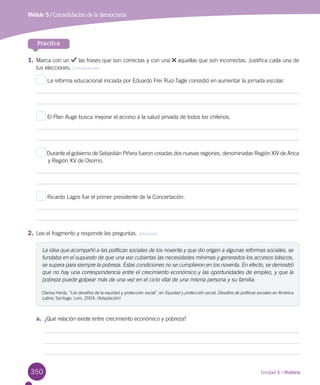 350 Unidad 6 / Historia
Módulo 5 / Consolidación de la democracia
Practica
1.	Marca con un las frases que son correctas y con una aquellas que son incorrectas. Justifica cada una de
tus elecciones. Comprender
La reforma educacional iniciada por Eduardo Frei Ruiz-Tagle consistió en aumentar la jornada escolar.
El Plan Auge busca mejorar el acceso a la salud privada de todos los chilenos.
Durante el gobierno de Sebastián Piñera fueron creadas dos nuevas regiones, denominadas Región XIV de Arica
	 y Región XV de Osorno.
Ricardo Lagos fue el primer presidente de la Concertación.
2.	Lee el fragmento y responde las preguntas. Analizar
La idea que acompañó a las políticas sociales de los noventa y que dio origen a algunas reformas sociales, se
fundaba en el supuesto de que una vez cubiertas las necesidades mínimas y generados los accesos básicos,
se supera para siempre la pobreza. Estas condiciones no se cumplieron en los noventa. En efecto, se demostró
que no hay una correspondencia entre el crecimiento económico y las oportunidades de empleo, y que la
pobreza puede golpear más de una vez en el ciclo vital de una misma persona y su familia.
Clarisa Hardy. “Los desafíos de la equidad y protección social”, en Equidad y protección social. Desafíos de políticas sociales en América
Latina. Santiago: Lom, 2004. (Adaptación)
a.	 ¿Qué relación existe entre crecimiento económico y pobreza?
 