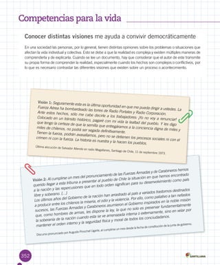 Competencias para la vida
352
Conocer distintas visiones me ayuda a convivir democráticamente
En una sociedad las personas, por lo general, tienen distintas opiniones sobre los problemas o situaciones que
afectan la vida individual y colectiva. Esto se debe a que la realidad es compleja y existen múltiples maneras de
comprenderla y de explicarla. Cuando se lee un documento, hay que considerar que el autor de este transmite
su propia forma de comprender la realidad, especialmente cuando los hechos son complejos o conflictivos, por
lo que es necesario contrastar las diferentes visiones que existen sobre un proceso o acontecimiento.
Visión 1: Seguramente esta es la última oportunidad en que me pueda dirigir a ustedes. La
Fuerza Aérea ha bombardeado las torres de Radio Portales y Radio Corporación.Ante estos hechos, sólo me cabe decirle a los trabajadores: ¡Yo no voy a renunciar!
Colocado en un tránsito histórico, pagaré con mi vida la lealtad del pueblo. Y les digo
que tengo la certeza de que la semilla que entregáramos a la conciencia digna de miles y
miles de chilenos, no podrá ser segada definitivamente.Tienen la fuerza, podrán avasallarnos, pero no se detienen los procesos sociales ni con el
crimen ni con la fuerza. La historia es nuestra y la hacen los pueblos.
Última alocución de Salvador Allende en radio Magallanes, Santiago de Chile, 11 de septiembre 1973.
Visión 2: Al cumplirse un mes del pronunciamiento de las Fuerzas Armadas y de Carabineros hemos
querido llegar a esta tribuna a presentar al pueblo de Chile la situación en que hemos encontrado
a la nación y las repercusiones que en todo orden significan para su desenvolvimiento como país
libre y soberano. […]
Los últimos años del Gobierno de la nación han arrastrado al país a variados trastornos destinados
a producir entre los chilenos la miseria, el odio y la violencia. Por ello, como paliativo a tan nefastos
sucesos, las Fuerzas Armadas y Carabineros asumieron el Gobierno inspirados en la noble misión
que, como hombres de armas, les dispone la ley, la que no solo es preservar fundamentalmente
la soberanía de la nación cuando esta se ve amenazada interna o externamente, sino en velar por
mantener el orden interno y la seguridad física y moral de todos los conciudadanos.
Discurso pronunciado por Augusto Pinochet Ugarte, al cumplirse un mes desde la fecha de constitución de la junta de gobierno.
 