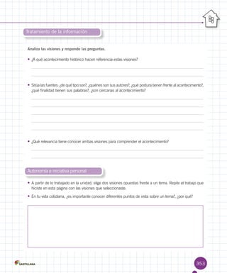 353
Analiza las visiones y responde las preguntas.
•	¿A qué acontecimiento histórico hacen referencia estas visiones?
•	Sitúa las fuentes: ¿de qué tipo son?, ¿quiénes son sus autores?, ¿qué postura tienen frente al acontecimiento?,
¿qué finalidad tienen sus palabras?, ¿son cercanas al acontecimiento?
•	¿Qué relevancia tiene conocer ambas visiones para comprender el acontecimiento?
•	A partir de lo trabajado en la unidad, elige dos visiones opuestas frente a un tema. Repite el trabajo que
hiciste en esta página con las visiones que seleccionaste.
•	En tu vida cotidiana, ¿es importante conocer diferentes puntos de vista sobre un tema?, ¿por qué?
Tratamiento de la información
Autonomía e iniciativa personal
 