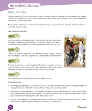 354
Realizar entrevistas
La entrevista es una técnica que permite recoger información mediante preguntas que se realizan a una o varias
personas. Son muy utilizadas por sociólogos, historiadores, antropólogos y periodistas para conocer algunos aspectos
del presente y también del pasado.
A través de las entrevistas, se pueden conocer las opiniones y percepciones de las personas, o bien, reconstruir la
historia de una comunidad.
¿Qué pasos deben seguirse?
Aprendiendo técnicas
Practica la técnica
1.	Formen grupos y seleccionen un aspecto de la vida en la década de los años 80 que les interese profundizar: la
moda, las formas de entretención, la vida familiar, el colegio, las costumbres u otro.
2.	Entrevisten a distintas personas o a sus familiares, aplicando los pasos planteados en esta página. Como puede
que sus entrevistados sean de distintas edades, recuerden precisar con ellos la edad que tenían en los 80 para
poder contextualizar la descripción que los entrevistados hacen.
3.	Analicen los resultados de sus entrevistas y preparen con ellos una pequeña disertación ante el curso. Pueden
utilizar objetos, fotografías y otras fuentes para acompañar su presentación.
1paso
Lo primero es definir el tema y qué tipo de información se quiere conocer. Luego
seleccionar cuidadosamente al entrevistado. Tiene que ser alguien que conozca
el tema (porque es un experto, porque es protagonista de esa situación, etc.).
2paso
Diseñar una guía de preguntas o un cuestionario abierto. Esta guía no es un
impedimento para hacer otras preguntas que permitan profundizar la discusión.
3paso
Al realizar la entrevista, es importante grabar o filmar la conversación, para lo que
hace falta contar con los elementos necesarios (grabadora, mp3, celular, cámara
fotográfica, por ejemplo); es importante avisar de esto al entrevistado.
4paso
Transcribir la entrevista y analizar la información obtenida en ella.
 