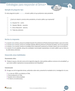355
Estrategias para responder el Simce
Ejemplo de pregunta tipo
En esta pregunta te piden relacionar el sector político al que pertenecía cada presidente.
Revisa tu respuesta
• La opción A es correcta, porque el candidato Eduardo Frei perteneció al Partido Demócrata Cristiano, que es de centro.
• La opción B es correcta, porque el candidato Salvador Allende perteneció al Partido Socialista, que es de izquierda.
• La opción C es correcta, porque el candidato Arturo Alessandri perteneció al Partido Liberal, que es de derecha.
• La opción D es la correcta, porque los candidatos mencionados representaron al sector político que se indica en
las alternativas anteriores.
Desarrolla otras habilidades
Pensamiento crítico
1. Trabaja en grupo y discutan acerca de la siguiente pregunta: ¿Qué partidos políticos conoces en la actualidad?, ¿a
qué sector político representa el actual presidente de la República?
Comunicación
2. Escoge uno de los siguientes temas, profundiza sobre este y presenta los resultados de tu investigación al curso.
• La crisis de 1929 y sus efectos en Chile.
• Democratización en Chile.
• Quiebre de la institucionalidad.
• El retorno a la democracia.
Unidad 6
¿Cuál es la relación correcta entre presidente y el sector político que representa?
A.	Eduardo Frei - centro
B.	 Salvador Allende - izquierda
C.	Arturo Alessandri - derecha
D.	Todas las anteriores
MR
MR
Simce es marca registrada del Ministerio de Educación.
 