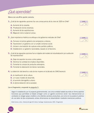¿Qué aprendiste?
356
punto
1
punto
1
punto
1
punto
1
Marca con una la opción correcta.
1.	¿Cuál de las siguientes opciones fue una consecuencia de la crisis de 1929 en Chile?
A.	Aumento de la cesantía.
B.	 Privatización de las empresas.
C.	Aumento de las exportaciones.
D.	Migración de la ciudad al campo.
2.	¿Qué importancia histórica se atribuye a los gobiernos radicales de Chile?
A.	Formaron el primer gobierno de campesinos y obreros.
B.	 Favorecieron un gobierno con un amplio consenso social.
C.	Iniciaron una tradición de rupturas entre partidos políticos.
D.	Establecieron un gobierno nacionalista, basado en el fascismo.
3.	¿Cuál de las siguientes opciones fue un objetivo del modelo de industrialización por sustitución
de importaciones?
A.	Dejar de exportar recursos a otros países.
B.	 Disminuir la cantidad de empleos disponibles.
C.	Fomentar la compra de productos extranjeros.
D.	Fomentar la elaboración de bienes nacionales.
4.	La obtención del derecho a voto de las mujeres en la década de 1940 favoreció:
A.	la masificación de la cultura.
B.	 un nuevo modelo de desarrollo.
C.	el aumento demográfico urbano.
D.	la democratización de la sociedad.
Lee el fragmento y responde la pregunta 5.
Según lo establecido por el proyecto gubernamental, una única entidad estatal asumiría en forma explícita
funciones que permitirían al Estado emerger como un agente económico rector. Sus intervenciones se
centrarían en otorgar apoyo crediticio a los distintos sectores productivos, así como en la puesta en práctica
de una labor de tipo empresarial; ambas dimensiones se desarrollarían mediante inversiones públicas.
Sofía Correa y otros. Historia del siglo XX chileno. Santiago: Sudamericana, 2001. (Fragmento)
 
