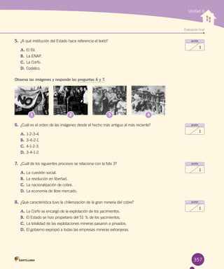 Evaluación final
Unidad 6
357
punto
1
punto
1
punto
1
punto
1
5.	¿A qué institución del Estado hace referencia el texto?
A.	El ISI.
B.	 La ENAP.
C.	La Corfo.
D.	Codelco.
Observa las imágenes y responde las preguntas 6 y 7.
1 2 3 4
6.	¿Cuál es el orden de las imágenes desde el hecho más antiguo al más reciente?
A.	1-2-3-4.
B.	 3-4-2-1.
C.	4-1-2-3.
D.	3-4-1-2.
7.	 ¿Cuál de los siguientes procesos se relaciona con la foto 3?
A.	La cuestión social.
B.	 La revolución en libertad.
C.	La nacionalización de cobre.
D.	La economía de libre mercado.
8.	¿Qué característica tuvo la chilenización de la gran minería del cobre?
A.	La Corfo se encargó de la explotación de los yacimientos.
B.	 El Estado se hizo propietario del 51 % de los yacimientos.
C.	La totalidad de las explotaciones mineras pasaron a privados.
D.	El gobierno expropió a todas las empresas mineras extranjeras.
 