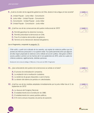 358
¿Qué aprendiste?
punto
1
punto
1
punto
1
punto
1
9.	 ¿Cuál es el orden de los siguientes gobiernos de Chile, desde el más antiguo al más reciente?
A.	Unidad Popular - Junta militar - Concertación
B.	 Junta militar - Unidad Popular - Concertación
C.	Concertación - Unidad Popular - Junta militar
D.	Unidad Popular - Concertación - Junta militar
10.	 ¿Cuál fue una de las consecuencias del quiebre institucional de 1973?
A.	Permitió garantizar los derechos humanos.
B.	Permitió profundizar la democracia en Chile.
C.	Puso fin al sistema democrático de gobierno.
D.	Terminó con la intervención electoral del gobierno.
Lee el fragmento y responde la pregunta 11.
Chile sufrió, a partir de la década de los sesenta, una espiral de violencia política que los
actores de entonces provocaron o no supieron evitar. Fue particularmente serio que algunos
de ellos hayan propiciado la violencia como método de acción política. Este grave conflicto
social y político culminó con los hechos del 11 de septiembre de 1973, sobre los cuales los
chilenos sostienen, legítimamente, distintas opiniones.
Declaración de la mesa de diálogo. El Mercurio, 14 de junio de 2000. (Fragmento)
11.	 ¿Qué antecedente del quiebre de la democracia se señala en el texto?
A.	El proceso de sindicalización campesina.
B.	La ampliación de la movilización ciudadana.
C.	La existencia de grupos dispuestos a usar la fuerza.
D.	La división del sistema de partidos en colectividades.
12.	 ¿Cuál fue una de las medidas adoptadas inmediatamente por la junta militar tras el 11 de
septiembre de 1973?
A.	La clausura del Congreso Nacional.
B.	El establecimiento de la Constitución de 1980.
C.	El establecimiento de nuevos partidos políticos.
D.	El fin de la censura impuesta a la prensa de oposición.
 