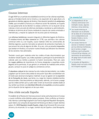 206 Unidad 4 / Historia
Causas internas
El siglo XVIII fue un período de estabilidad económica en las colonias españolas,
gracias al fortalecimiento de la minería y a la expansión de la agricultura y la
ganadería en distintas regiones de América. Esta situación benefició a la aristocracia
criolla, que consolidó su fortuna y su influencia social. No obstante, en España
la casa gobernante de los Borbón no estaba conforme con la situación de las
colonias e inició una serie de reformas orientadas a reordenar su administración,
fortalecer el dominio de la Corona mediante la creación de nuevos virreinatos e
intendencias, y mejorar la captación de recursos para la monarquía.
Las reformas borbónicas causaron disgusto en diferentes lugares de América.
El establecimiento del libre comercio en 1778, que permitía a las colonias
comerciar entre sí y con España, causó malestar entre los comerciantes de
distintas regiones, pues los mercados se saturaron de productos importados, lo
que provocó la ruina de algunos de ellos. A su vez, a los ya pesados impuestos
que existían en América, se sumaron nuevos tributos que afectaron los intereses
de los sectores más adinerados.
También causó gran molestia entre los criollos el trato discriminatorio que
recibieron desde España. Los criollos aspiraban a participar en la administración
colonial, pero sus méritos y posición no fueron reconocidos. Peor aún, para
los cargos públicos de importancia, la Corona designaba a españoles recién
llegados de la península, lo que generó un ambiente de rivalidad entre ambos
grupos, aunque no puso en peligro la convivencia común.
El abandono cultural de las colonias fue otro motivo de descontento. Los criollos
juzgaban que la Corona descuidaba la educación (que ellos consideraban era
el medio para alcanzar el progreso material), lo que se agravó con la expulsión
de la Compañía de Jesús, que tenía a su cargo los mejores establecimientos
educacionales. Este descontento se relacionaba, además, con el amor y apego
que los criollos sentían por su suelo natal. Si bien se reconocían súbditos leales al
rey, sentían que tenían una identidad diferente a la española y se preocupaban
por la situación de las regiones en las que vivían.
Una crisis sacude España
El estallido de la Revolución francesa provocó serias perturbaciones en Europa
y causó conflictos entre distintos países europeos. Estos conflictos se hicieron
más intensos cuando llegó al gobierno de Francia el general Napoleón Bonaparte,
quien lideró una campaña de expansión territorial que lo llevó a invadir distintos
países. En 1808 Napoleón invadió España, obligó al rey Fernando VII a renunciar
al trono y lo encarceló. En su lugar, nombró rey de España a José Bonaparte,
Módulo 1 / Causas de la independencia
•	La independencia de las
colonias americanas tuvo
múltiples causas, algunas
internas y otras externas.
•	Las causas externas se
relacionan con la difusión
de las ideas de la Ilustración,
con la independencia de
Estados Unidos y con la
Revolución francesa.
•	Las causas internas se
asocian al malestar causado
por las reformas borbónicas,
por el acceso a cargos
públicos y por la situación
cultural de las colonias, y el
nacimiento de sentimientos
de apego hacia el suelo natal
en los criollos.
•	La invasión de Napoleón a
España causó una seria crisis
en el Imperio español.
Lo esencial
 