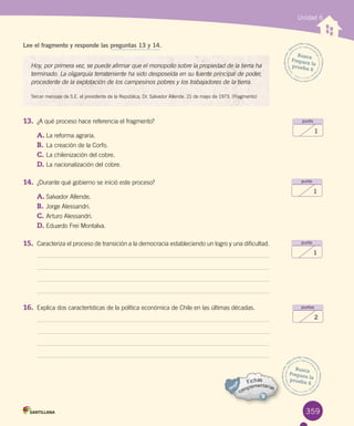 359
Unidad 6
Busca
Prepara la
prueba 6
punto
1
punto
1
punto
1
puntos
2
Hoy, por primera vez, se puede afirmar que el monopolio sobre la propiedad de la tierra ha
terminado. La oligarquía terrateniente ha sido desposeída en su fuente principal de poder,
procedente de la explotación de los campesinos pobres y los trabajadores de la tierra.
Tercer mensaje de S.E. el presidente de la República, Dr. Salvador Allende. 21 de mayo de 1973. (Fragmento)
Lee el fragmento y responde las preguntas 13 y 14.
13. ¿A qué proceso hace referencia el fragmento?
A.	La reforma agraria.
B.	La creación de la Corfo.
C.	La chilenización del cobre.
D.	La nacionalización del cobre.
14. ¿Durante qué gobierno se inició este proceso?
A.	Salvador Allende.
B.	Jorge Alessandri.
C.	Arturo Alessandri.
D.	Eduardo Frei Montalva.
15. Caracteriza el proceso de transición a la democracia estableciendo un logro y una dificultad.
16. Explica dos características de la política económica de Chile en las últimas décadas.
Busca
Prepara la
prueba 6
 