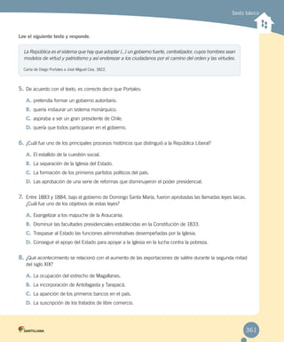 Sexto básico
Lee el siguiente texto y responde.
5.	De acuerdo con el texto, es correcto decir que Portales:
A.	pretendía formar un gobierno autoritario.
B.	 quería instaurar un sistema monárquico.
C.	aspiraba a ser un gran presidente de Chile.
D.	quería que todos participaran en el gobierno.
6.	¿Cuál fue uno de los principales procesos históricos que distinguió a la República Liberal?
A.	El estallido de la cuestión social.
B.	 La separación de la Iglesia del Estado.
C.	La formación de los primeros partidos políticos del país.
D.	Las aprobación de una serie de reformas que disminuyeron el poder presidencial.
7.	 Entre 1883 y 1884, bajo el gobierno de Domingo Santa María, fueron aprobadas las llamadas leyes laicas.
¿Cuál fue uno de los objetivos de estas leyes?
A.	Evangelizar a los mapuche de la Araucanía.
B.	 Disminuir las facultades presidenciales establecidas en la Constitución de 1833.
C.	Traspasar al Estado las funciones administrativas desempeñadas por la Iglesia.
D.	Conseguir el apoyo del Estado para apoyar a la Iglesia en la lucha contra la pobreza.
8.	¿Qué acontecimiento se relacionó con el aumento de las exportaciones de salitre durante la segunda mitad
del siglo XIX?
A.	La ocupación del estrecho de Magallanes.
B.	 La incorporación de Antofagasta y Tarapacá.
C.	La aparición de los primeros bancos en el país.
D.	La suscripción de los tratados de libre comercio.
La República es el sistema que hay que adoptar (...) un gobierno fuerte, centralizador, cuyos hombres sean
modelos de virtud y patriotismo y así enderezar a los ciudadanos por el camino del orden y las virtudes.
Carta de Diego Portales a José Miguel Cea, 1822.
361
 