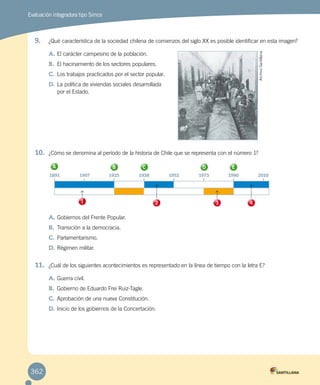 Evaluación integradora tipo Simce
9.	 ¿Qué característica de la sociedad chilena de comienzos del siglo XX es posible identificar en esta imagen?
A.	El carácter campesino de la población.
B.	 El hacinamiento de los sectores populares.
C.	Los trabajos practicados por el sector popular.
D.	La política de viviendas sociales desarrollada
por el Estado.
10.	 ¿Cómo se denomina al período de la historia de Chile que se representa con el número 1?
A.	Gobiernos del Frente Popular.
B.	 Transición a la democracia.
C.	Parlamentarismo.
D.	Régimen militar.
11.	 ¿Cuál de los siguientes acontecimientos es representado en la línea de tiempo con la letra E?
A.	Guerra civil.
B.	 Gobierno de Eduardo Frei Ruiz-Tagle.
C.	Aprobación de una nueva Constitución.
D.	Inicio de los gobiernos de la Concertación.
1891	 1907	 1925	 1938	 1952	 1973	 1990	 2010
A B C D E
1 2 3 4
ArchivoSantillana
362
 