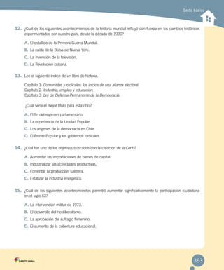 Sexto básico
12.	 ¿Cuál de los siguientes acontecimientos de la historia mundial influyó con fuerza en los cambios históricos
experimentados por nuestro país, desde la década de 1930?
A.	El estallido de la Primera Guerra Mundial.
B.	 La caída de la Bolsa de Nueva York.
C.	La invención de la televisión.
D.	La Revolución cubana.
13.	 Lee el siguiente índice de un libro de historia.
Capítulo 1: Comunistas y radicales: los inicios de una alianza electoral.
Capítulo 2: Industria, empleo y educación.
Capítulo 3: Ley de Defensa Permanente de la Democracia.
¿Cuál sería el mejor título para esta obra?
A.	El fin del régimen parlamentario.
B.	 La experiencia de la Unidad Popular.
C.	Los orígenes de la democracia en Chile.
D.	El Frente Popular y los gobiernos radicales.
14.	 ¿Cuál fue uno de los objetivos buscados con la creación de la Corfo?
A.	Aumentar las importaciones de bienes de capital.
B.	 Industrializar las actividades productivas.
C.	Fomentar la producción salitrera.
D.	Estatizar la industria energética.
15.	 ¿Cuál de los siguientes acontecimientos permitió aumentar significativamente la participación ciudadana
en el siglo XX?
A.	La intervención militar de 1973.
B.	 El desarrollo del neoliberalismo.
C.	La aprobación del sufragio femenino.
D.	El aumento de la cobertura educacional.
363
 