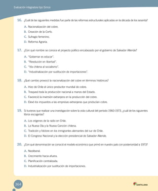Evaluación integradora tipo Simce
16.	 ¿Cuál de las siguientes medidas fue parte de las reformas estructurales aplicadas en la década de los sesenta?
A.	Nacionalización del cobre.
B.	 Creación de la Corfo.
C.	Sufragio femenino.
D.	Reforma Agraria.
17.	 ¿Con qué nombre se conoce el proyecto político encabezado por el gobierno de Salvador Allende?
A.	“Gobernar es educar”.
B.	 “Revolución en libertad”.
C.	“Vía chilena al socialismo”.
D.	“Industrialización por sustitución de importaciones”.
18.	 ¿Qué cambio provocó la nacionalización del cobre en términos históricos?
A.	Hizo de Chile el único productor mundial de cobre.
B.	 Traspasó toda la producción nacional a manos del Estado.
C.	Favoreció la inversión extranjera en la producción del cobre.
D.	Elevó los impuestos a las empresas extranjeras que producían cobre.
19.	 Si tuvieras que realizar una investigación sobre la vida cultural del período 1960-1973, ¿cuál de los siguientes
libros escogerías?
A.	Los orígenes de la radio en Chile.
B.	 La Nueva Ola y la Nueva Canción chilena.
C.	Tradición y folclore en los inmigrantes alemantes del sur de Chile.
D.	El Congreso Nacional y la elección presidencial de Salvador Allende.
20.	 ¿Con qué denominación se conoció el modelo económico que primó en nuestro país con posterioridad a 1973?
A.	Neoliberal.
B.	 Crecimiento hacia afuera.
C.	Planificación centralizada.
D.	Industrialización por sustitución de importaciones.
364
 