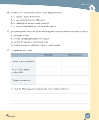 Sexto básico
21.	 ¿Cuál fue el tema más criticado durante el período del gobierno militar?
A.	La violación a los derechos humanos.
B.	 La supresión de las funciones del Congreso.
C.	La implantación de un nuevo modelo económico.
D.	La suspensión del funcionamiento de los partidos políticos.
22.	 ¿Cuál de las siguientes medidas fue aplicada durante el gobierno militar para dinamizar la economía de mercado?
A.	Nacionalizar el cobre.
B.	 Fomentar las importaciones de bienes de capital.
C.	Aumentar los impuestos y el presupuesto fiscal.
D.	Privatizar las empresas públicas e incentivar la inversión privada.
23.	 Completa el siguiente cuadro:
a.	 Señala dos diferencias y dos semejanzas entre ambos modelos económicos.
Modelo ISI Modelo neoliberal
Gobierno en que se implementó
Rol que cumple el Estado
en este modelo
Principales características
365
 